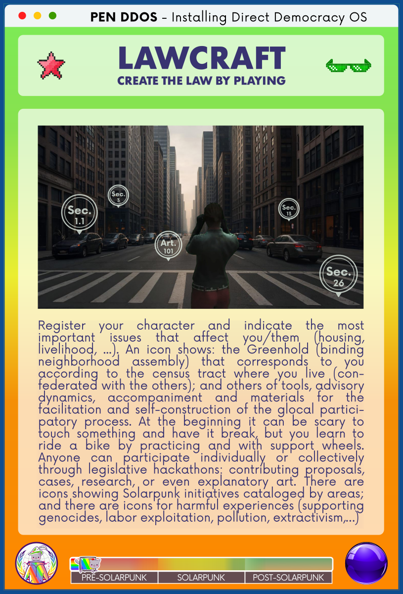 PEN DDOS - Installing Direct Democracy OS

LAWCRAFT
CREATE THE LAW BY PLAYING

Register your character and indicate the most important issues that affect you/them (housing, livelihood, ...). An icon shows: the Greenhold (binding neighborhood assembly) that corresponds to you according to the census tract where you live (con-federated with the others); and others of tools, advisory dynamics, accompaniment and materials for the facilitation and self-construction of the glocal partici-patory process. At the beginning it can be scary to touch something and have it break, but you learn to ride a bike by practicing and with support wheels. Anyone can participate individually or collectively through legislative hackathons: contributing proposals, cases, research, or even explanatory art. There are icons showing Solarpunk initiatives cataloged by areas; and there are icons for harmful experiences (supporting genocides, labor exploitation, pollution, extractivism,…)