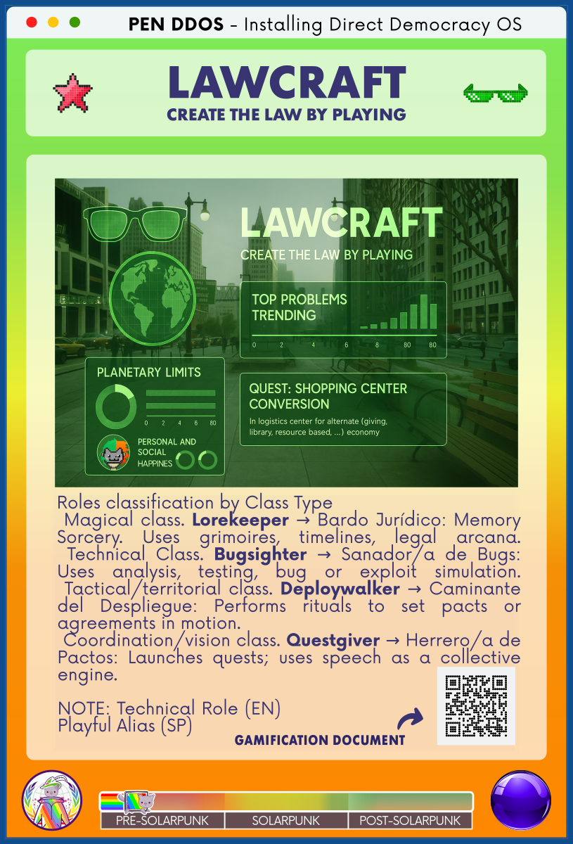 PEN DDOS - Installing Direct Democracy OS

LAWCRAFT
CREATE THE LAW BY PLAYING

Roles classification by Class Type                                    
 Magical class. Lorekeeper → Bardo Jurídico: Memory Sorcery. Uses grimoires, timelines, legal arcana.
 Technical Class. Bugsighter → Sanador/a de Bugs: Uses analysis, testing, bug or exploit simulation.
 Tactical/territorial class. Deploywalker → Caminante del Despliegue: Performs rituals to set pacts or agreements in motion.                                                      
 Coordination/vision class. Questgiver → Herrero/a de Pactos: Launches quests; uses speech as a collective engine.

NOTE: Technical Role (EN)                                      
Playful Alias (SP)

GAMIFICATION DOCUMENT (in the QR code)