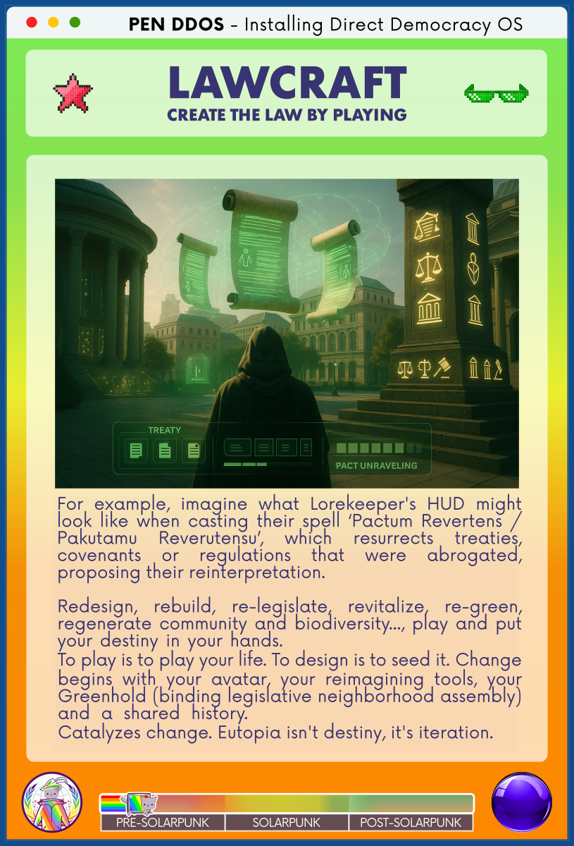 PEN DDOS - Installing Direct Democracy OS

LAWCRAFT CREATE THE LAW BY PLAYING

For example, imagine what Lorekeeper's HUD might look like when casting their spell ‘Pactum Revertens / Pakutamu Reverutensu’, which resurrects treaties, covenants or regulations that were abrogated, proposing their reinterpretation.                                      

Redesign, rebuild, re-legislate, revitalize, re-green, regenerate community and biodiversity..., play and put your destiny in your hands.                                
To play is to play your life. To design is to seed it. Change begins with your avatar, your reimagining tools, your Greenhold (binding legislative neighborhood assembly) and a shared history.                         
Catalyzes change. Eutopia isn't destiny, it's iteration.