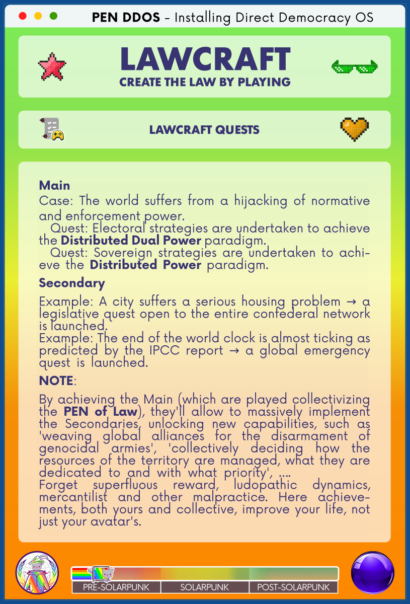 PEN DDOS - Installing Direct Democracy OS

LAWCRAFT CREATE THE LAW BY PLAYING

LAWCRAFT QUESTS

Main
Case: The world suffers from a hijacking of normative and enforcement power.                                                      
  Quest: Electoral strategies are undertaken to achieve the Distributed Dual Power paradigm.                                  
  Quest: Sovereign strategies are undertaken to achi-eve the Distributed Power paradigm.                   
Secondary
Example: A city suffers a serious housing problem → a legislative quest open to the entire confederal network is launched.                                                                                 
Example: The end of the world clock is almost ticking as predicted by the IPCC report → a global emergency quest is launched.                                     
NOTE:
By achieving the Main (which are played collectivizing the PEN of Law), they'll allow to massively implement the Secondaries, unlocking new capabilities, such as 'weaving global alliances for the disarmament of genocidal armies', 'collectively deciding how the resources of the territory are managed, what they are dedicated to and with what priority', ….            
Forget superfluous reward, ludopathic dynamics, mercantilist and other malpractice. Here achieve-ments, both yours and collective, improve your life, not just your avatar's.