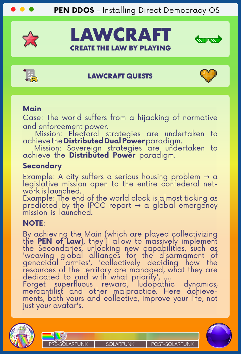 PEN DDOS - Installing Direct Democracy OS

LAWCRAFT CREATE THE LAW BY PLAYING

LAWCRAFT QUESTS

Main
Case: The world suffers from a hijacking of normative and enforcement power.                                                      
  Mission: Electoral strategies are undertaken to achieve the Distributed Dual Power paradigm.                                  
  Mission: Sovereign strategies are undertaken to achieve the Distributed Power paradigm.           
Secondary
Example: A city suffers a serious housing problem → a legislative mission open to the entire confederal net-work is launched.                                                                                 
Example: The end of the world clock is almost ticking as predicted by the IPCC report → a global emergency mission is launched.                                     
NOTE:
By achieving the Main (which are played collectivizing the PEN of Law), they'll allow to massively implement the Secondaries, unlocking new capabilities, such as 'weaving global alliances for the disarmament of genocidal armies', 'collectively deciding how the resources of the territory are managed, what they are dedicated to and with what priority', ….            
Forget superfluous reward, ludopathic dynamics, mercantilist and other malpractice. Here achieve-ments, both yours and collective, improve your life, not just your avatar's.