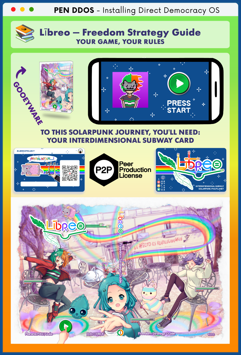 PEN DDOS - Installing Direct Democracy OS

Lībreo — Freedom Strategy Guide
YOUR GAME, YOUR RULES

GOOEYWARE

TO THIS SOLARPUNK JOURNEY, YOU'LL NEED:
YOUR INTERDIMENSIONAL SUBWAY CARD

Peer Production License