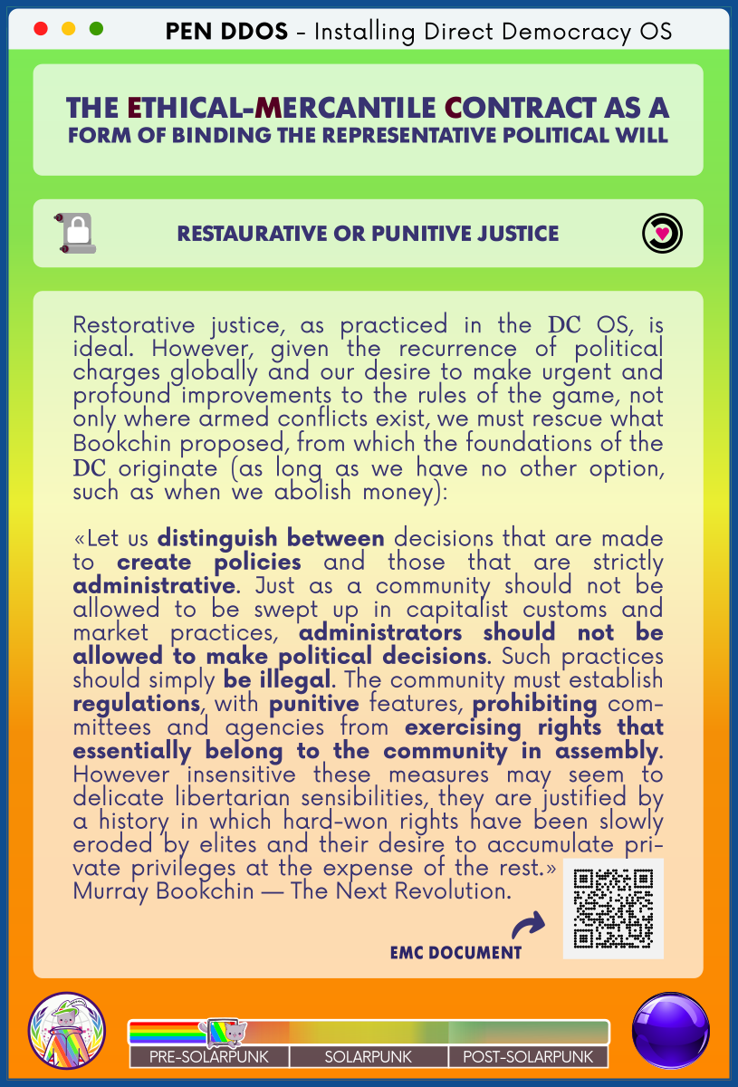 PEN DDOS - Installing Direct Democracy OS

THE ETHICAL-MERCANTILE CONTRACT AS A
FORM OF BINDING THE REPRESENTATIVE POLITICAL WILL

RESTAURATIVE OR PUNITIVE JUSTICE

Restorative justice, as practiced in the DC OS, is ideal. However, given the recurrence of political charges globally and our desire to make urgent and profound improvements to the rules of the game, not only where armed conflicts exist, we must rescue what Bookchin proposed, from which the foundations of the DC originate (as long as we have no other option, such as when we abolish money):                     

«Let us distinguish between decisions that are made to create policies and those that are strictly administrative. Just as a community should not be allowed to be swept up in capitalist customs and market practices, administrators should not be allowed to make political decisions. Such practices should simply be illegal. The community must establish regulations, with punitive features, prohibiting com-mittees and agencies from exercising rights that essentially belong to the community in assembly. However insensitive these measures may seem to delicate libertarian sensibilities, they are justified by a history in which hard-won rights have been slowly eroded by elites and their desire to accumulate pri-vate privileges at the expense of the rest.»           
Murray Bookchin — The Next Revolution.

EMC DOCUMENT (QR code)