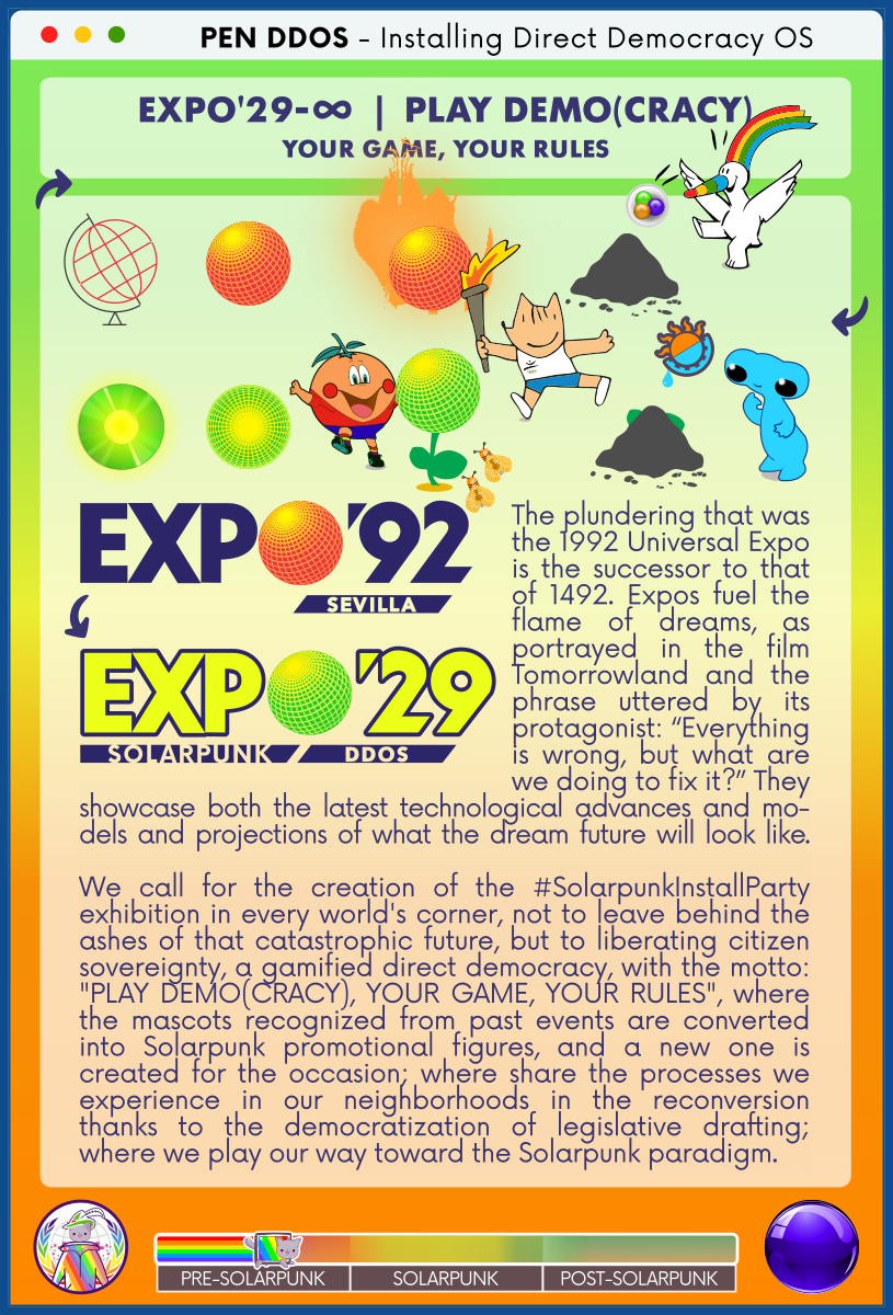 PEN DDOS - Installing Direct Democracy OS

EXPO'29-∞  |  PLAY DEMO(CRACY)
YOUR GAME, YOUR RULES

EXPO'92 (SEVILLA)
→
EXPO'29 (SOLARPUNK DDOS)

The plundering that was the 1992 Universal Expo is the successor to that of 1492. Expos fuel the flame of dreams, as portrayed in the film Tomorrowland and the phrase uttered by its protagonist: “Everything is wrong, but what are we doing to fix it?” They showcase both the latest technological advances and mo-dels and projections of what the dream future will look like.

We call for the creation of the #SolarpunkInstallParty exhibition in every world's corner, not to leave behind the ashes of that catastrophic future, but to liberating citizen sovereignty, a gamified direct democracy, with the motto: "PLAY DEMO(CRACY), YOUR GAME, YOUR RULES", where the mascots recognized from past events are converted into Solarpunk promotional figures, and a new one is created for the occasion; where share the processes we experience in our neighborhoods in the reconversion thanks to the democratization of legislative drafting; where we play our way toward the Solarpunk paradigm.