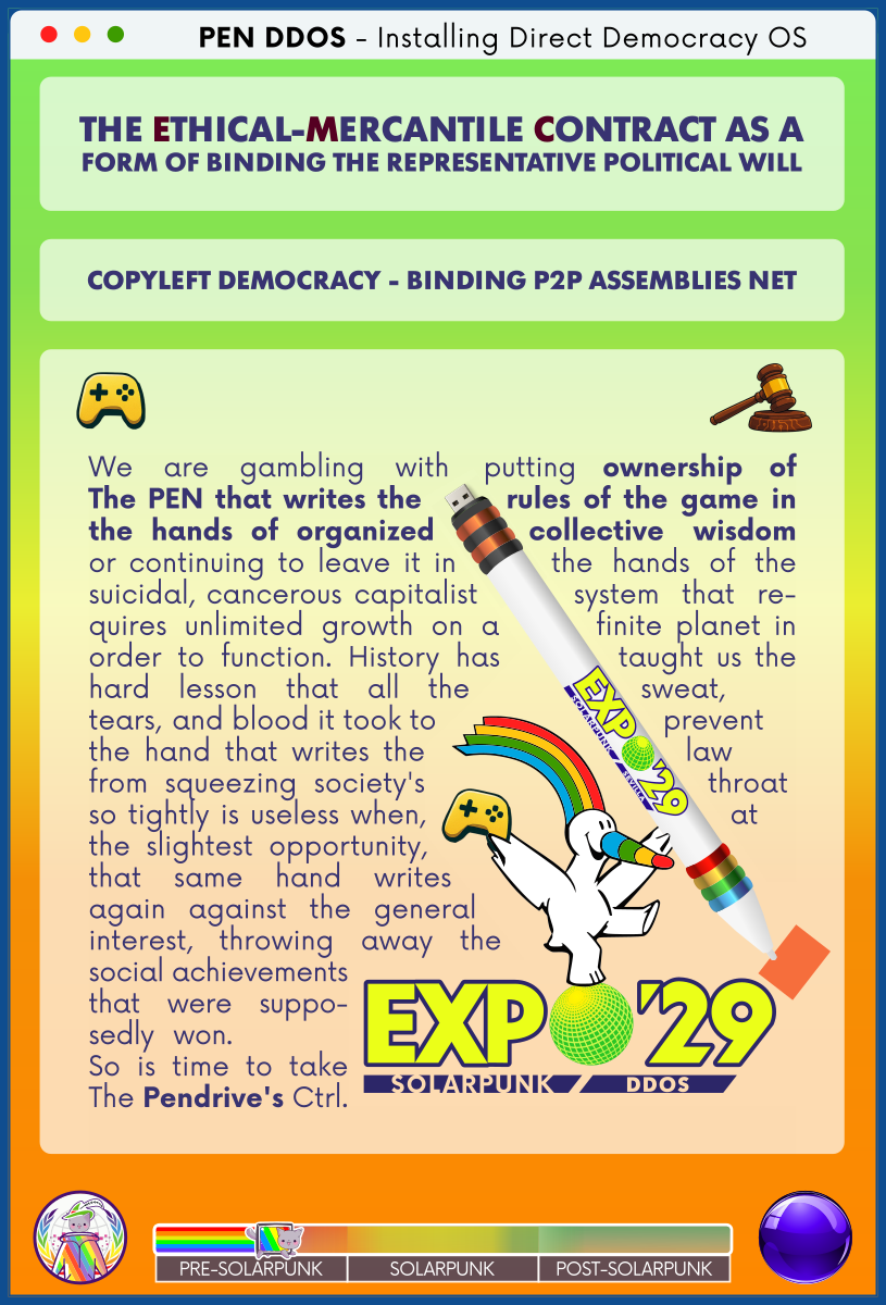 PEN DDOS - Installing Direct Democracy OS

THE ETHICAL-MERCANTILE CONTRACT AS A FORM OF BINDING THE REPRESENTATIVE POLITICAL WILL

COPYLEFT DEMOCRACY - BINDING P2P ASSEMBLIES NET

We are gambling with putting ownership of The PEN that writes the rules of the game in the hands of organized collective wisdom or continuing to leave it in the hands of the suicidal, cancerous capitalist system that re-quires unlimited growth on a finite planet in order to function. History has taught us the hard lesson that all the sweat, tears, and blood it took to prevent the hand that writes the law from squeezing society's throat so tightly is useless when, at the slightest opportunity, that same hand writes again against the general interest, throwing away the social achievements that were suppo-sedly won.      
So is time to take The Pendrive's Ctrl.