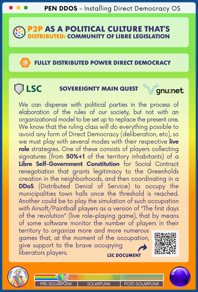 PEN DDOS - Installing Direct Democracy OS

P2P AS A POLITICAL CULTURE THAT'S
DISTRIBUTED: COMMUNITY OF LIBRE LEGISLATION

FULLY DISTRIBUTED POWER DIRECT DEMOCRACY

LSC - SOVEREIGNTY MAIN QUEST - GNUnet

We can dispense with political parties in the process of elaboration of the rules of our society, but not with an organizational model to be set up to replace the present one.
We know that the ruling class will do everything possible to avoid any form of Direct Democracy (deliberation, etc), so we must play with several modes with their respective live role strategies. One of these consists of players collecting signatures (from 50%+1 of the territory inhabitants) of a Libre Self-Government Constitution for Social Contract renegotiation that grants legitimacy to the Greenholds creation in the neighborhoods, and then coordinating in a DDoS (Distributed Denial of Service) to occupy the municipalities town halls once the threshold is reached. Another could be to play the simulation of such occupation with Airsoft/Paintball players as a version of “The first days of the revolution” (live role-playing game), that by means of some software monitor the number of players in their territory to organize more and more numerous games that, at the moment of the occupation, give support to the brave occupying liberators players.

LSC DOCUMENT (QR code)