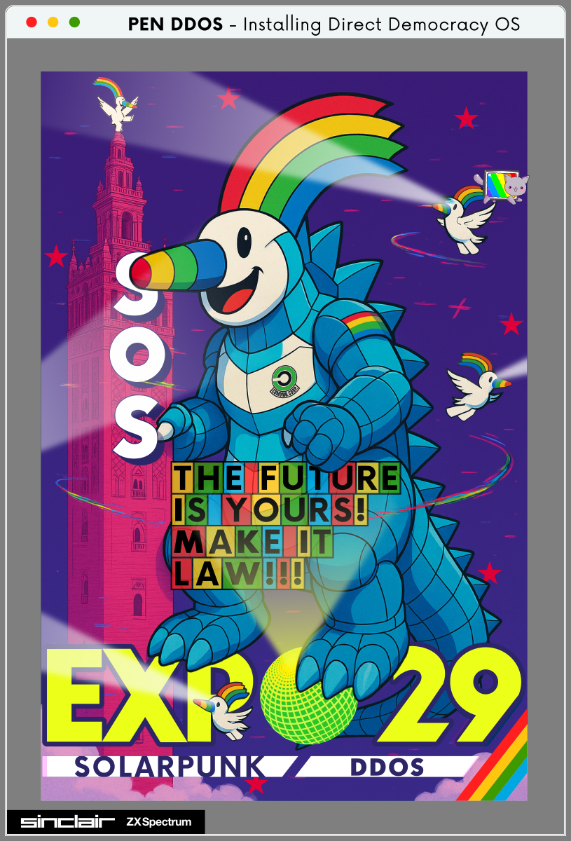 PEN DDOS - Installing Direct Democracy OS

SOS

THE FUTURE IS YOURS !
MAKE IT LAW !!!

EXPO'29
SOLARPUNK DDOS

SINCLAIR Spectrum