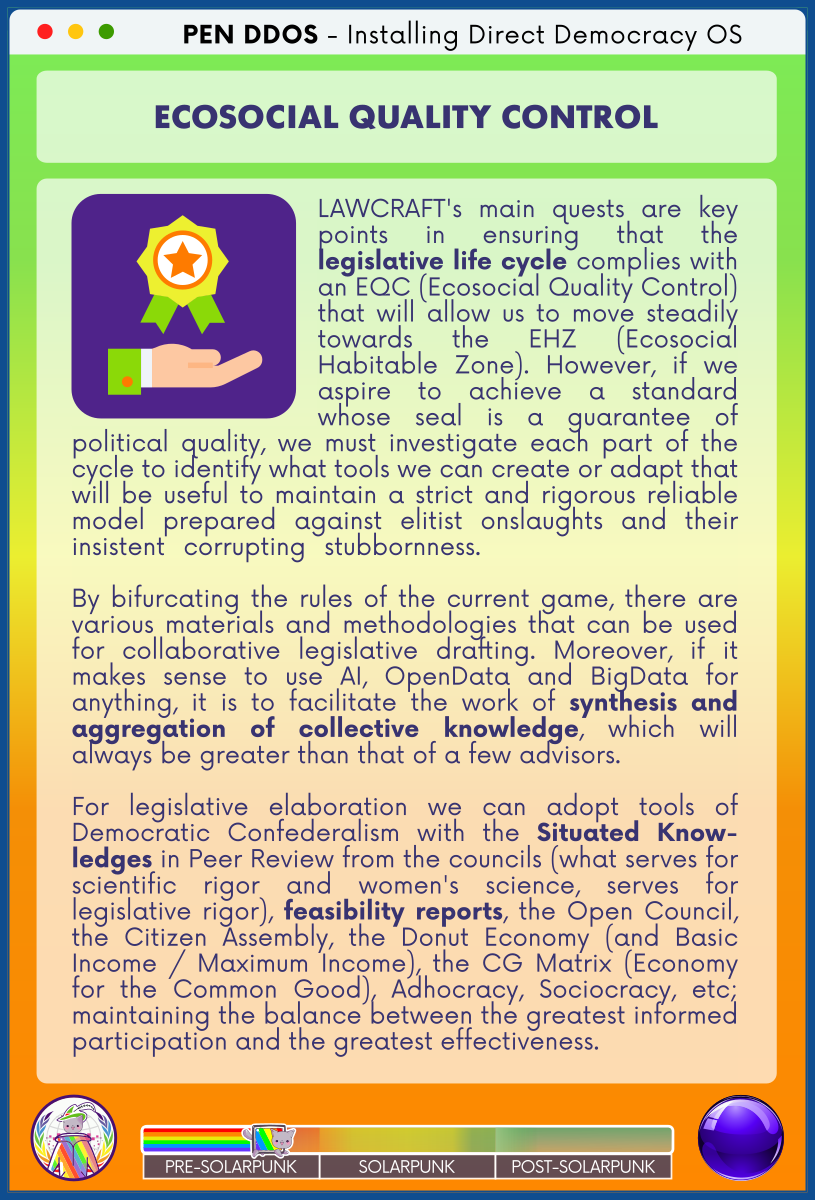 PEN DDOS - Installing Direct Democracy OS

ECOSOCIAL QUALITY CONTROL

LAWCRAFT's main quests are key points in ensuring that the legislative life cycle complies with an EQC (Ecosocial Quality Control) that will allow us to move steadily towards the EHZ (Ecosocial Habitable Zone). However, if we aspire to achieve a standard whose seal is a guarantee of political quality, we must investigate each part of the cycle to identify what tools we can create or adapt that will be useful to maintain a strict and rigorous reliable model prepared against elitist onslaughts and their insistent corrupting stubbornness.              

By bifurcating the rules of the current game, there are various materials and methodologies that can be used for collaborative legislative drafting. Moreover, if it makes sense to use AI, OpenData and BigData for anything, it is to facilitate the work of synthesis and aggregation of collective knowledge, which will always be greater than that of a few advisors.               

For legislative elaboration we can adopt tools of Democratic Confederalism with the Situated Know-ledges in Peer Review from the councils (what serves for scientific rigor and women's science, serves for legislative rigor), feasibility reports, the Open Council, the Citizen Assembly, the Donut Economy (and Basic Income / Maximum Income), the CG Matrix (Economy for the Common Good), Adhocracy, Sociocracy, etc; maintaining the balance between the greatest informed participation and the greatest effectiveness.