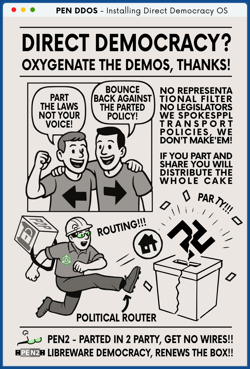 PEN DDOS - Installing Direct Democracy OS

DIRECT DEMOCRACY?
OXYGENATE THE DEMOS, THANKS!

NO REPRESENTA TIONAL FILTER NO LEGISLATORS WE SPOKESPPL TRANSPORT POLICIES, WE DON'T MAKE'EM!

IF YOU PART AND SHARE YOU WILL DISTRIBUTE THE WHOLE CAKE

PART THE LAWS NOT YOUR VOICE!
BOUNCE BACK AGAINST THE PARTED POLICY!

ROUTING!!!
POLITICAL ROUTER
PAR TY !

PEN2 - PARTED IN 2 PARTY, GET NO WIRES!!
LIBREWARE DEMOCRACY, RENEWS THE BOX!!