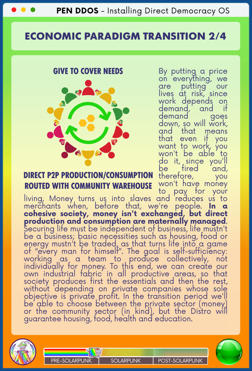 PEN DDOS - Installing Direct Democracy OS

ECONOMIC PARADIGM TRANSITION 2/4

GIVE TO COVER NEEDS
direct P2P production/consumption
ROUTED WITH COMMUNITY WAREHOUSE

By putting a price on everything, we are putting our lives at risk, since work depends on demand, and if demand goes down, so will work, and that means that even if you want to work, you won't be able to do it, since you'll be fired and, therefore, you won't have money to pay for your living. Money turns us into slaves and reduces us to merchants when, before that, we're people. In a cohesive society, money isn't exchanged, but direct production and consumption are maternally managed. Securing life must be independent of business, life mustn't be a business; basic necessities such as housing, food or energy mustn't be traded, as that turns life into a game of “every man for himself”. The goal is self-sufficiency: working as a team to produce collectively, not individually for money. To this end, we can create our own industrial fabric in all productive areas, so that society produces first the essentials and then the rest, without depending on private companies whose sole objective is private profit. In the transition period we'll be able to choose between the private sector (money) or the community sector (in kind), but the Distro will guarantee housing, food, health and education.