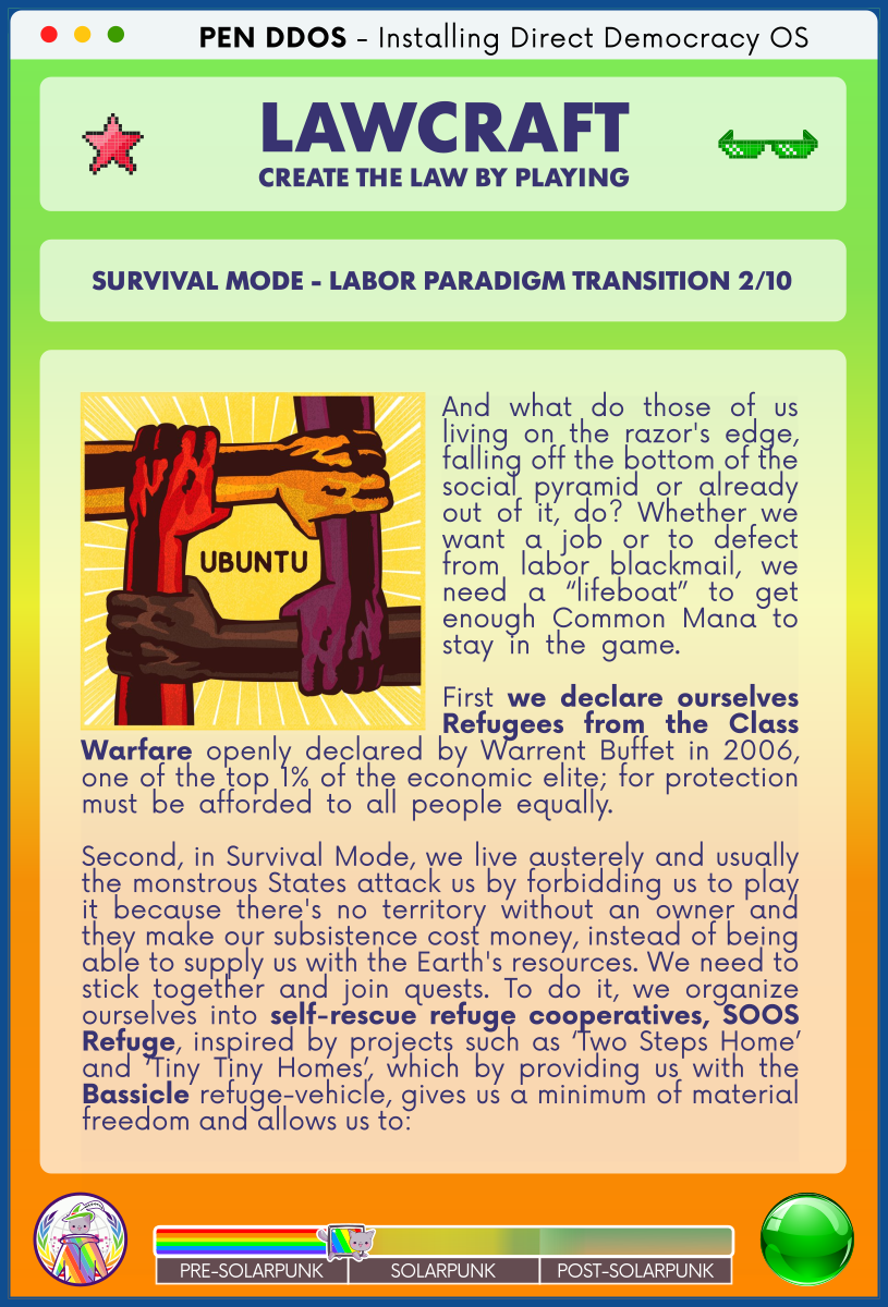 PEN DDOS - Installing Direct Democracy OS

LAWCRAFT CREATE THE LAW BY PLAYING

SURVIVAL MODE - LABOR PARADIGM TRANSITION 2/10

And what do those of us living on the razor's edge, falling off the bottom of the social pyramid or already out of it, do? Whether we want a job or to defect from labor blackmail, we need a “lifeboat” to get enough Common Mana to stay in the game.        

First we declare ourselves Refugees from the Class Warfare openly declared by Warrent Buffet in 2006, one of the top 1% of the economic elite; for protection must be afforded to all people equally.              

Second, in Survival Mode, we live austerely and usually the monstrous States attack us by forbidding us to play it because there's no territory without an owner and they make our subsistence cost money, instead of being able to supply us with the Earth's resources. We need to stick together and join quests. To do it, we organize ourselves into self-rescue refuge cooperatives, SOOS Refuge, inspired by projects such as ‘Two Steps Home’ and ‘Tiny Tiny Homes’, which by providing us with the Bassicle refuge-vehicle, gives us a minimum of material freedom and allows us to: