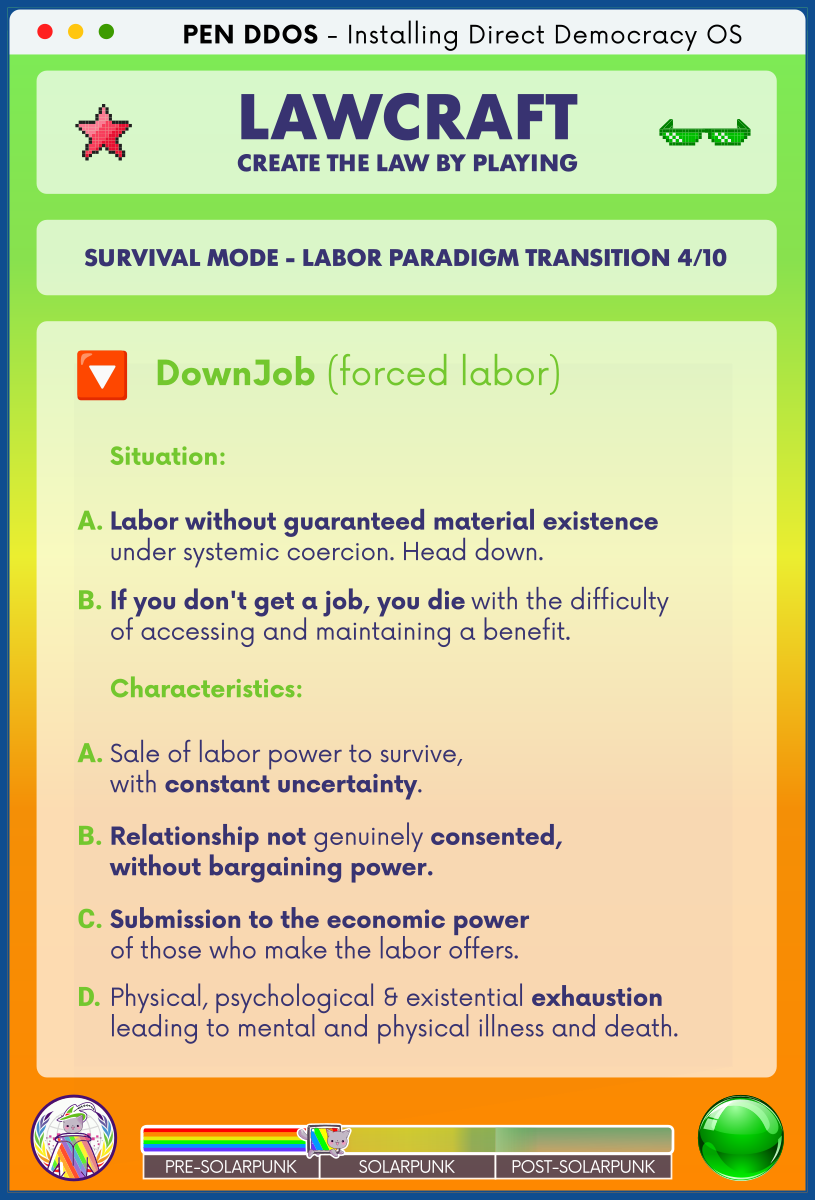 PEN DDOS - Installing Direct Democracy OS

LAWCRAFT CREATE THE LAW BY PLAYING

SURVIVAL MODE - LABOR PARADIGM TRANSITION 4/10

DownJob (forced labor)

Situation:

A. Labor without guaranteed material existence under systemic coercion. Head down.

B. If you don't get a job, you die with the difficulty of accessing and maintaining a benefit.

Characteristics:

A. Sale of labor power to survive, with constant uncertainty.

B. Relationship not genuinely consented, without bargaining power.

C. Submission to the economic power of those who make the labor offers.

D. Physical, psychological & existential exhaustion leading to mental and physical illness and death.