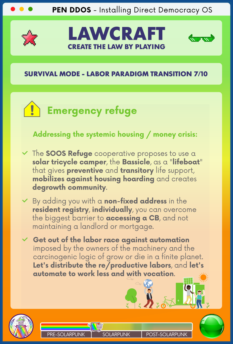 PEN DDOS - Installing Direct Democracy OS

LAWCRAFT CREATE THE LAW BY PLAYING

SURVIVAL MODE - LABOR PARADIGM TRANSITION 7/10

Emergency refuge

Addressing the systemic housing / money crisis:

The SOOS Refuge cooperative proposes to use a solar tricycle camper, the Bassicle, as a "lifeboat" that gives preventive and transitory life support, mobilizes against housing hoarding and creates degrowth community.

By adding you with a non-fixed address in the resident registry, individually, you can overcome the biggest barrier to accessing a CB, and not maintaining a landlord or mortgage.

Get out of the labor race against automation imposed by the owners of the machinery and the carcinogenic logic of grow or die in a finite planet. Let's distribute the re/productive labors, and let's automate to work less and with vocation.