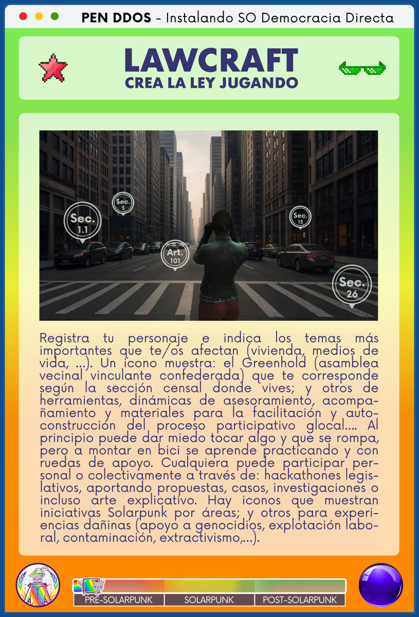 PEN DDOS - Instalando SO Democracia Directa

LAWCRAFT - CREA LA LEY JUGANDO

Registra tu personaje e indica los temas más importantes que te/os afectan (vivienda, medios de vida, …). Un icono muestra: el Greenhold (asamblea vecinal vinculante confederada) que te corresponde según la sección censal donde vives; y otros de herramientas, dinámicas de asesoramiento, acompañamiento y materiales para la facilitación y autoconstrucción del proceso participativo glocal…. Al principio puede dar miedo tocar algo y que se rompa, pero a montar en bici se aprende practicando y con ruedas de apoyo. Cualquiera puede participar personal o colectivamente a través de: hackathones legislativos, aportando propuestas, casos, investigaciones o incluso arte explicativo. Hay iconos que muestran iniciativas Solarpunk por áreas; y otros para experiencias dañinas (apoyo a genocidios, explotación laboral, contaminación, extractivismo,…).