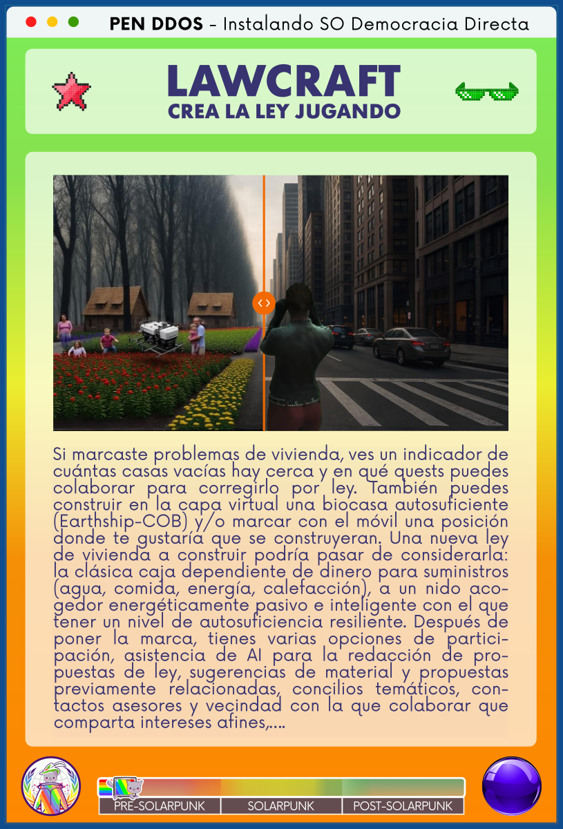 PEN DDOS - Instalando SO Democracia Directa

LAWCRAFT - CREA LA LEY JUGANDO

Si marcaste problemas de vivienda, ves un indicador de cuántas casas vacías hay cerca y en qué quests puedes colaborar para corregirlo por ley. También puedes construir en la capa virtual una biocasa autosuficiente (Earthship-COB) y/o marcar con el móvil una posición donde te gustaría que se construyeran. Una nueva ley de vivienda a construir podría pasar de considerarla: la clásica caja dependiente de dinero para suministros (agua, comida, energía, calefacción), a un nido acogedor energéticamente pasivo e inteligente con el que tener un nivel de autosuficiencia resiliente. Después de poner la marca, tienes varias opciones de participación, asistencia de AI para la redacción de propuestas de ley, sugerencias de material y propuestas previamente relacionadas, concilios temáticos, contactos asesores y vecindad con la que colaborar que comparta intereses afines,….