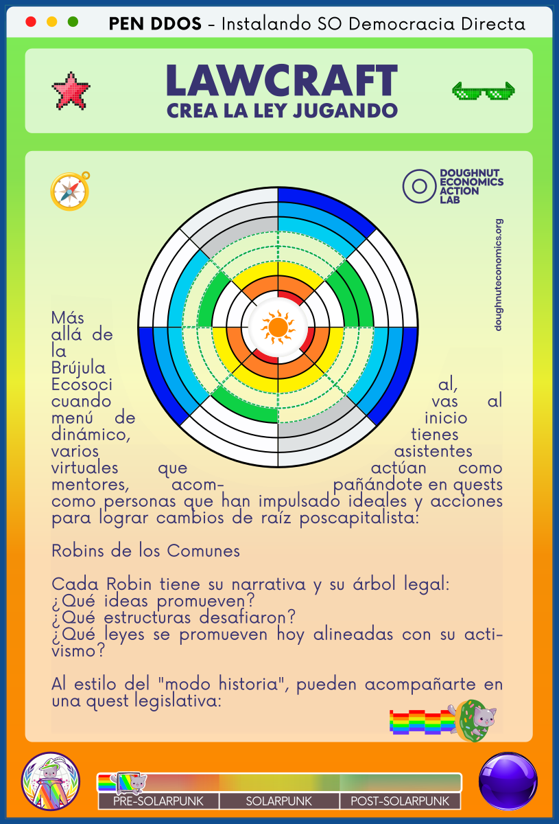 PEN DDOS - Instalando SO Democracia Directa

LAWCRAFT - CREA LA LEY JUGANDO

Más allá de la Brújula Ecosocial, cuando vas al menú de inicio dinámico, tienes varios asistentes virtuales que actúan como mentores, acompañándote en quests como personas que han impulsado ideales y acciones para lograr cambios de raíz poscapitalista:           

Robins de los Comunes                                         

Cada Robin tiene su narrativa y su árbol legal:       
¿Qué ideas promueven?                              
¿Qué estructuras desafiaron?                          
¿Qué leyes se promueven hoy alineadas con su activismo?

Al estilo del "modo historia", pueden acompañarte en una quest legislativa: