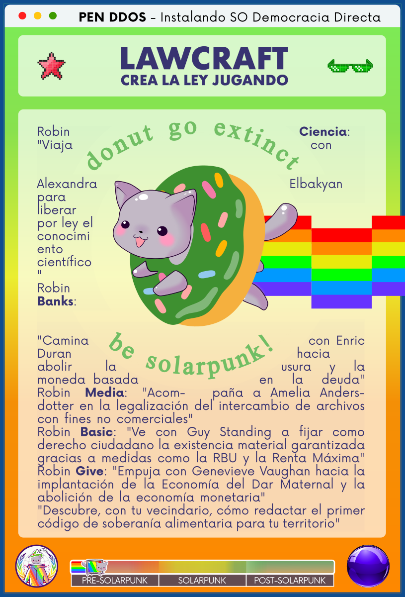 PEN DDOS - Instalando SO Democracia Directa

LAWCRAFT - CREA LA LEY JUGANDO

Robin Ciencia: "Viaja con Alexandra Elbakyan para liberar por ley el conocimiento científico"
Robin Banks: "Camina con Enric Duran hacia abolir la usura y la moneda basada en la deuda"
Robin Media: "Acompaña a Amelia Andersdotter en la legalización del intercambio de archivos con fines no comerciales"                               
Robin Basic: "Ve con Guy Standing a fijar como derecho ciudadano la existencia material garantizada gracias a medidas como la RBU y la Renta Máxima"
Robin Give: "Empuja con Genevieve Vaughan hacia la implantación de la Economía del Dar Maternal y la abolición de la economía monetaria"                  
"Descubre, con tu vecindario, cómo redactar el primer código de soberanía alimentaria para tu territorio"
