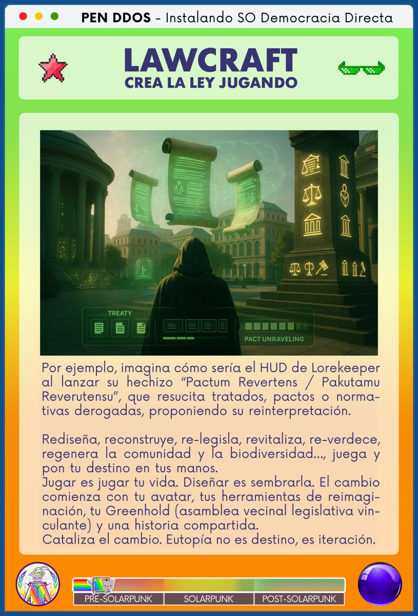 PEN DDOS - Instalando SO Democracia Directa

LAWCRAFT - CREA LA LEY JUGANDO

Por ejemplo, imagina cómo sería el HUD de Lorekeeper al lanzar su hechizo “Pactum Revertens / Pakutamu Reverutensu”, que resucita tratados, pactos o normativas derogadas, proponiendo su reinterpretación.      

Rediseña, reconstruye, relegisla, revitaliza, reverdece, regenera la comunidad y la biodiversidad…, juega y pon tu destino en tus manos.                                
Jugar es jugar tu vida. Diseñar es sembrarla. El cambio comienza con tu avatar, tus herramientas de reimaginación, tu Greenhold (asamblea vecinal legislativa vinculante) y una historia compartida.                         
Cataliza el cambio. Eutopía no es destino, es iteración.
