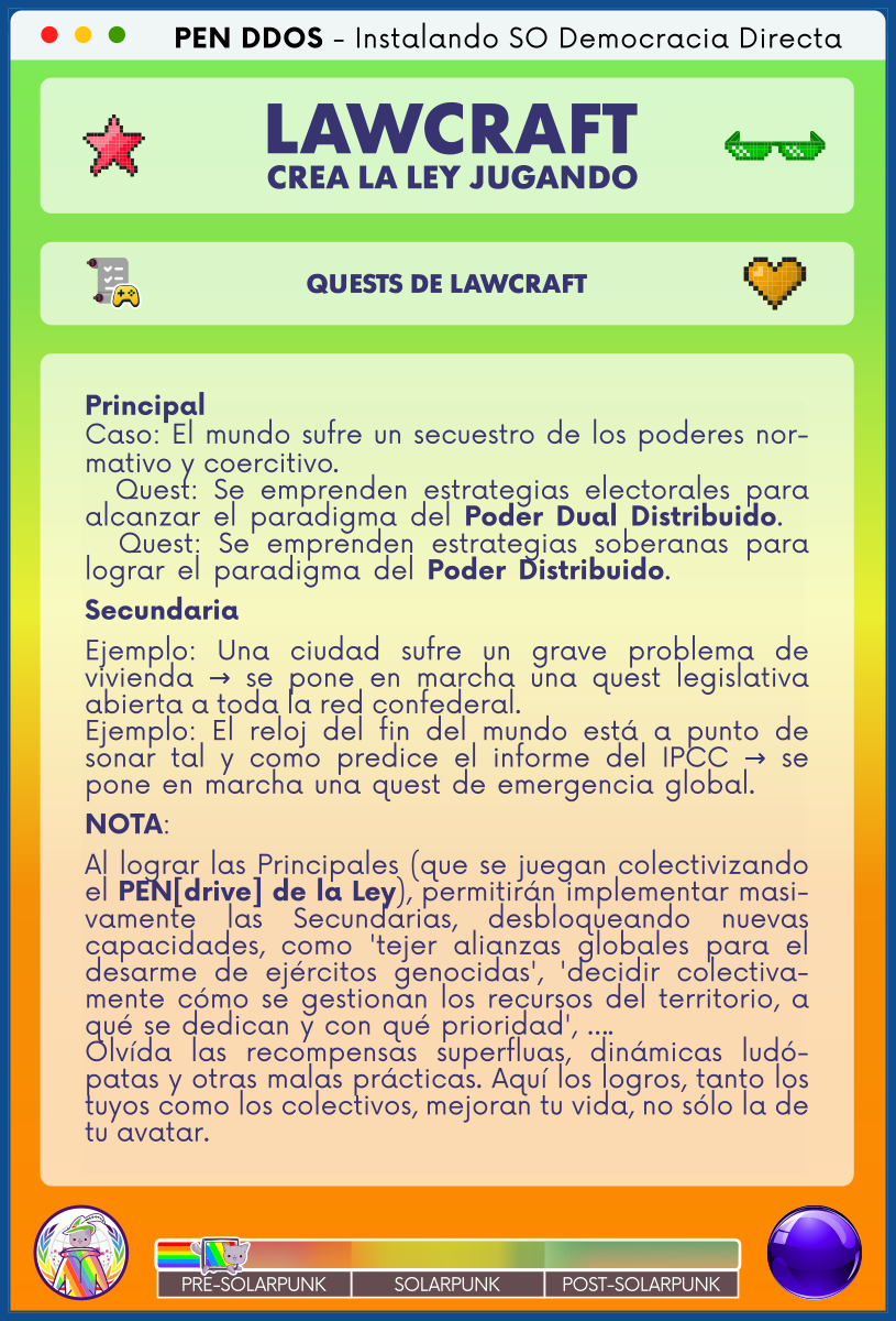 PEN DDOS - Instalando SO Democracia Directa

LAWCRAFT - CREA LA LEY JUGANDO

QUESTS DE LAWCRAFT

Principal
Caso: El mundo sufre un secuestro de los poderes normativo y coercitivo.                                                      
  Quest: Se emprenden estrategias electorales para alcanzar el paradigma del Poder Dual Distribuido.  
  Quest: Se emprenden estrategias soberanas para lograr el paradigma del Poder Distribuido.           
Secundaria
Ejemplo: Una ciudad sufre un grave problema de vivienda → se pone en marcha una quest legislativa abierta a toda la red confederal.                                     
Ejemplo: El reloj del fin del mundo está a punto de sonar tal y como predice el informe del IPCC → se pone en marcha una quest de emergencia global.     
NOTA:
Al lograr las Principales (que se juegan colectivizando el PEN[drive] de la Ley), permitirán implementar masivamente las Secundarias, desbloqueando nuevas capacidades, como 'tejer alianzas globales para el desarme de ejércitos genocidas', 'decidir colectivamente cómo se gestionan los recursos del territorio, a qué se dedican y con qué prioridad', ….                   
Olvída las recompensas superfluas, dinámicas ludópatas y otras malas prácticas. Aquí los logros, tanto los tuyos como los colectivos, mejoran tu vida, no sólo la de tu avatar.