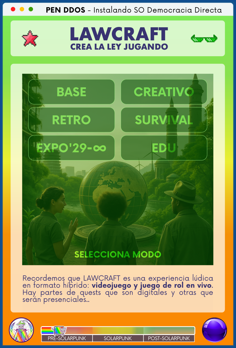 PEN DDOS - Instalando SO Democracia Directa

LAWCRAFT - CREA LA LEY JUGANDO

BASE
CREATIVO
RETRO
SURVIVAL
EXPO'29-∞
EDU

SELECCIONA MODO

Recordemos que LAWCRAFT es una experiencia lúdica en formato híbrido: videojuego y juego de rol en vivo. Hay partes de quests que son digitales y otras que serán presenciales..