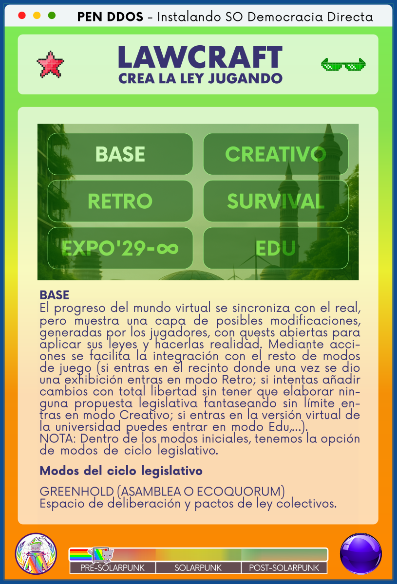 PEN DDOS - Instalando SO Democracia Directa

LAWCRAFT - CREA LA LEY JUGANDO

BASE
El progreso del mundo virtual se sincroniza con el real, pero muestra una capa de posibles modificaciones, generadas por los jugadores, con quests abiertas para aplicar sus leyes y hacerlas realidad. Mediante acciones se facilita la integración con el resto de modos de juego (si entras en el recinto donde una vez se dio una exhibición entras en modo Retro; si intentas añadir cambios con total libertad sin tener que elaborar ninguna propuesta legislativa fantaseando sin límite entras en modo Creativo; si entras en la versión virtual de la universidad puedes entrar en modo Edu,…).           
NOTA: Dentro de los modos iniciales, tenemos la opción de modos de ciclo legislativo.                          

Modos del ciclo legislativo                                  

GREENHOLD (ASAMBLEA O ECOQUORUM)                              
Espacio de deliberación y pactos de ley colectivos.