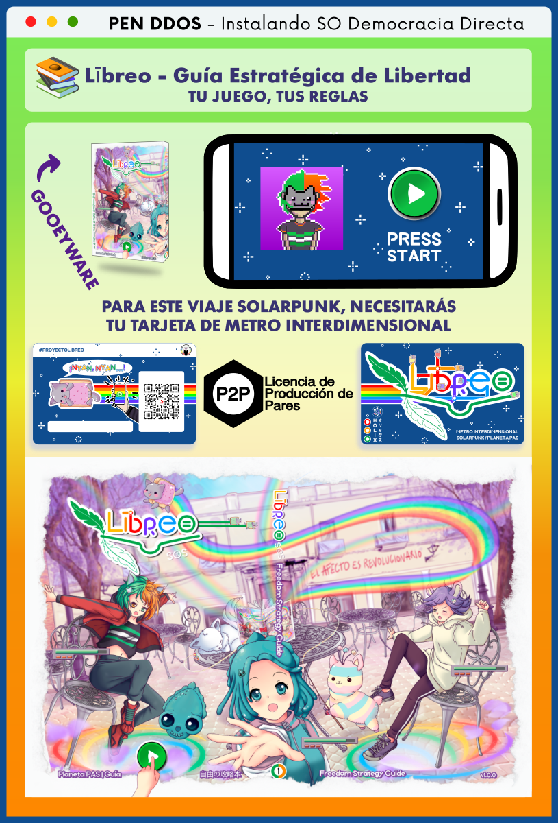PEN DDOS - Instalando SO Democracia Directa

Lībreo - Guía Estratégica de Libertad
TU JUEGO, TUS REGLAS

GOOEYWARE

PARA ESTE VIAJE SOLARPUNK, NECESITARÁS
TU TARJETA DE METRO INTERDIMENSIONAL

Licencia de Producción de Pares

METRO INTERDIMENSIONAL
SOLARPUNK / PLANETA PAS

HOLIX オリックス
