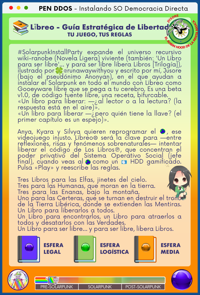 PEN DDOS - Instalando SO Democracia Directa

Lībreo - Guía Estratégica de Libertad
TU JUEGO, TUS REGLAS

#SolarpunkInstallParty expande el universo recursivo wiki-ranobe (Novela Ligera) viviente (también: 'Un Libro para ser libre'… y para ser libre libera Libros [Trilogía]), ilustrado por 🍀@runawaywithyou y escrito por mí, Jusore (bajo el pseudónimo Anonyan), en el que ayudan a instalar el Solarpunk en todo el mundo con Lībreo como Gooeyware libre que se pega a tu cerebro. Es una beta v1.0, de código fuente libre, una receta, bifurcable.      
«Un libro para liberar: —¿al lector o a la lectura? (la respuesta está en el aire)».                                
«Un libro para liberar —¿pero quién tiene la llave? (el primer capítulo es un espejo)».                                

Anya, Kyara y Silvya quieren reprogramar el 🌎, ese videojuego injusto. Lībreo⊜ será la clave para —entre reflexiones, risas y fenómenos sobrenaturales— intentar liberar el código de Los Libros℗, que concentran el poder privativo del Sistema Operativo Social (jefe final), cuando veas al 🌎 como un 💽 HDD gamificado.
Pulsa «Play» y reescribe las reglas.                              

Tres Libros para las Elfas, jinetes del cielo.            
Tres para las Humanas, que moran en la tierra.            
Tres para las Enanas, bajo la montaña.            
Uno para las Certeras, que se turnan en destruir el trono de la Tierra Libérica, donde se extienden las Mentiras.
Un Libro para liberarlos a todos.                            
Un Libro para encontrarlos, un Libro para atraerlos a todos y desatarlos con las Verdades.                         
Un Libro para ser libre… y para ser libre, libera Libros.

ESFERA LEGAL

ESFERA LOGÍSTICA

ESFERA MEDIA