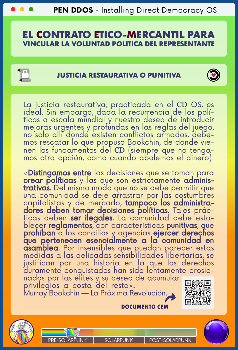 PEN DDOS - Instalando SO Democracia Directa

EL CONTRATO ETICO-MERCANTIL PARA VINCULAR LA VOLUNTAD POLITICA DEL REPRESENTANTE

JUSTICIA RESTAURATIVA O PUNITIVA

La justicia restaurativa, practicada en el CD OS, es ideal. Sin embargo, dada la recurrencia de los políticos a escala mundial y nuestro deseo de introducir mejoras urgentes y profundas en las reglas del juego, no solo allí donde existen conflictos armados, debemos rescatar lo que propuso Bookchin, de donde vienen los fundamentos del CD (siempre que no tengamos otra opción, como cuando abolemos el dinero):

«Distingamos entre las decisiones que se toman para crear políticas y las que son estrictamente administrativas. Del mismo modo que no se debe permitir que una comunidad se deje arrastrar por las costumbres capitalistas y de mercado, tampoco los administradores deben tomar decisiones políticas. Tales prácticas deben ser ilegales. La comunidad debe establecer reglamentos, con características punitivas, que prohíban a los concilios y agencias ejercer derechos que pertenecen esencialmente a la comunidad en asamblea. Por insensibles que puedan parecer estas medidas a las delicadas sensibilidades libertarias, se justifican por una historia en la que los derechos duramente conquistados han sido lentamente erosionados por las élites y su deseo de acumular privilegios a costa del resto».           
Murray Bookchin — La Próxima Revolución.

DOCUMENTO CEM