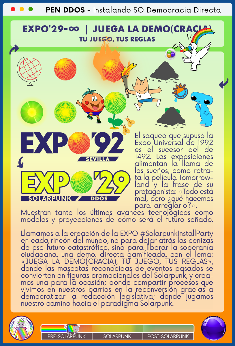 PEN DDOS - Instalando SO Democracia Directa

EXPO'29-∞  |  JUEGA LA DEMO(CRACIA)
TU JUEGO, TUS REGLAS

El saqueo que supuso la Expo Universal de 1992 es el sucesor del de 1492. Las exposiciones alimentan la llama de los sueños, como retrata la película Tomorrowland y la frase de su protagonista: «Todo está mal, pero ¿qué hacemos para arreglarlo?».
Muestran tanto los últimos avances tecnológicos como modelos y proyecciones de cómo será el futuro soñado.

Llamamos a la creación de la EXPO #SolarpunkInstallParty en cada rincón del mundo, no para dejar atrás las cenizas de ese futuro catastrófico, sino para liberar la soberanía ciudadana, una demo. directa gamificada, con el lema: «JUEGA LA DEMO(CRACIA), TU JUEGO, TUS REGLAS», donde las mascotas reconocidas de eventos pasados se convierten en figuras promocionales del Solarpunk, y creamos una para la ocasión; donde compartir procesos que vivimos en nuestros barrios en la reconversión gracias a democratizar la redacción legislativa; donde jugamos nuestro camino hacia el paradigma Solarpunk.