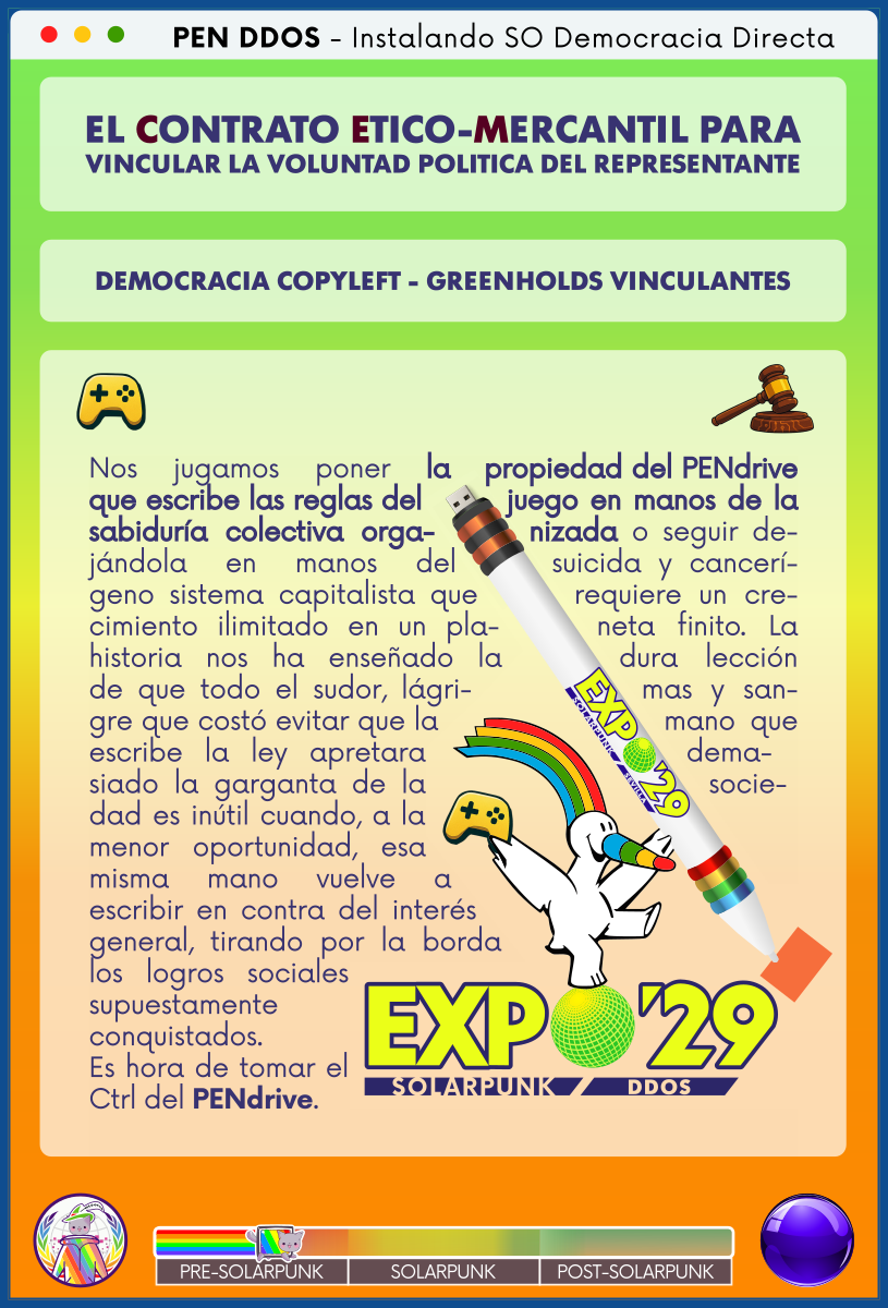 PEN DDOS - Instalando SO Democracia Directa

EL CONTRATO ETICO-MERCANTIL PARA VINCULAR LA VOLUNTAD POLITICA DEL REPRESENTANTE

DEMOCRACIA COPYLEFT - GREENHOLDS VINCULANTES

Nos jugamos poner la propiedad del PENdrive que escribe las reglas del juego en manos de la sabiduría colectiva organizada o seguir dejándola en manos del suicida y cancerígeno sistema capitalista que requiere un crecimiento ilimitado en un planeta finito. La historia nos ha enseñado la dura lección de que todo el sudor, lágrimas y sangre que costó evitar que la mano que escribe la ley apretara demasiado la garganta de la sociedad es inútil cuando, a la menor oportunidad, esa misma mano vuelve a escribir en contra del interés general, tirando por la borda los logros sociales supuestamente conquistados.
Es hora de tomar el Ctrl del PENdrive.