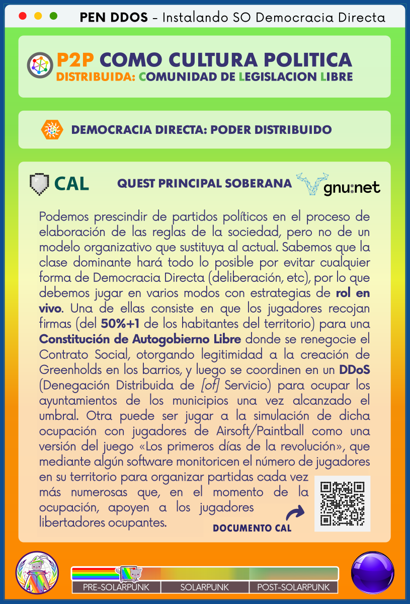 PEN DDOS - Instalando SO Democracia Directa

P2P COMO CULTURA POLITICA DISTRIBUIDA: COMUNIDAD DE LEGISLACION LIBRE

DEMOCRACIA DIRECTA: PODER DISTRIBUIDO

CAL | QUEST PRINCIPAL SOBERANA | gnu:net

Podemos prescindir de partidos políticos en el proceso de elaboración de las reglas de la sociedad, pero no de un modelo organizativo que sustituya al actual. Sabemos que la clase dominante hará todo lo posible por evitar cualquier forma de Democracia Directa (deliberación, etc), por lo que debemos jugar en varios modos con estrategias de rol en vivo. Una de ellas consiste en que los jugadores recojan firmas (del 50%+1 de los habitantes del territorio) para una Constitución de Autogobierno Libre donde se renegocie el Contrato Social, otorgando legitimidad a la creación de Greenholds en los barrios, y luego se coordinen en un DDoS (Denegación Distribuida de [of] Servicio) para ocupar los ayuntamientos de los municipios una vez alcanzado el umbral. Otra puede ser jugar a la simulación de dicha ocupación con jugadores de Airsoft/Paintball como una versión del juego «Los primeros días de la revolución», que mediante algún software monitoricen el número de jugadores en su territorio para organizar partidas cada vez más numerosas que, en el momento de la ocupación, apoyen a los jugadores libertadores ocupantes.

DOCUMENTO CAL