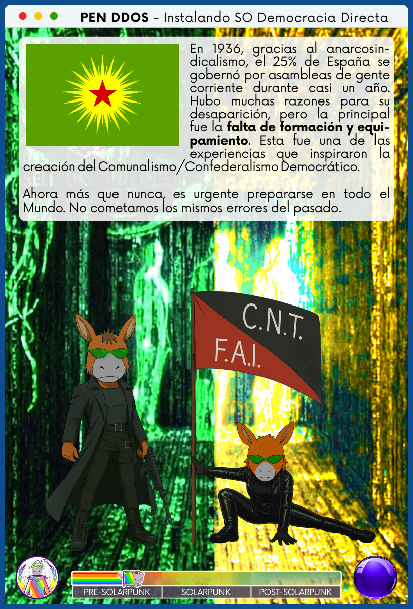 PEN DDOS - Instalando SO Democracia Directa

En 1936, gracias al anarcosindicalismo, el 25% de España se gobernó por asambleas de gente corriente durante casi un año. Hubo muchas razones para su desaparición, pero la principal fue la falta de formación y equipamiento. Esta fue una de las experiencias que inspiraron la creación del Comunalismo/Confederalismo Democrático.                

Ahora más que nunca, es urgente prepararse en todo el Mundo. No cometamos los mismos errores del pasado.