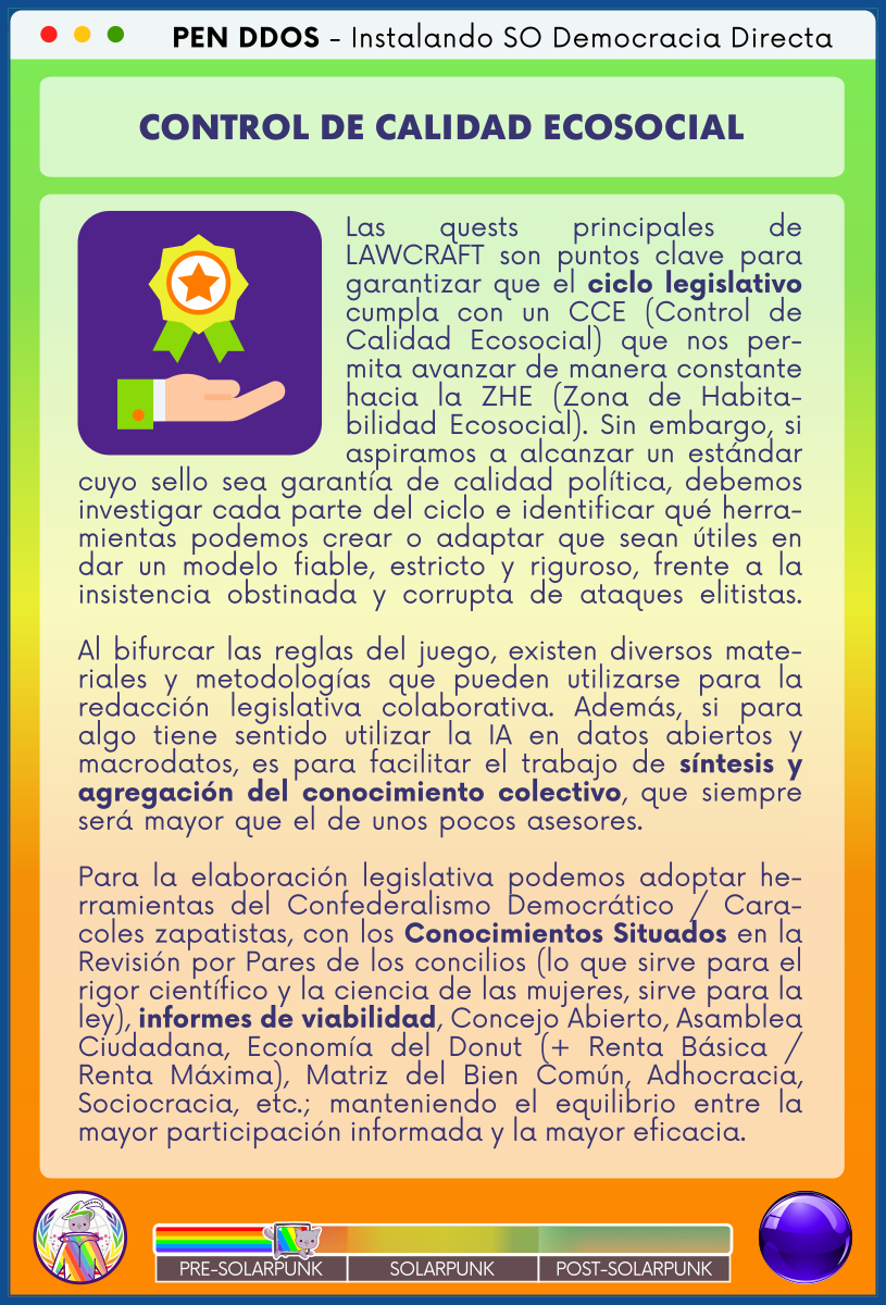 PEN DDOS - Instalando SO Democracia Directa

CONTROL DE CALIDAD ECOSOCIAL

Las quests principales de LAWCRAFT son puntos clave para garantizar que el ciclo legislativo cumpla con un CCE (Control de Calidad Ecosocial) que nos permita avanzar de manera constante hacia la ZHE (Zona de Habitabilidad Ecosocial). Sin embargo, si aspiramos a alcanzar un estándar cuyo sello sea garantía de calidad política, debemos investigar cada parte del ciclo e identificar qué herramientas podemos crear o adaptar que sean útiles en dar un modelo fiable, estricto y riguroso, frente a la insistencia obstinada y corrupta de ataques elitistas.

Al bifurcar las reglas del juego, existen diversos materiales y metodologías que pueden utilizarse para la redacción legislativa colaborativa. Además, si para algo tiene sentido utilizar la IA en datos abiertos y macrodatos, es para facilitar el trabajo de síntesis y agregación del conocimiento colectivo, que siempre será mayor que el de unos pocos asesores.               

Para la elaboración legislativa podemos adoptar herramientas del Confederalismo Democrático / Caracoles zapatistas, con los Conocimientos Situados en la Revisión por Pares de los concilios (lo que sirve para el rigor científico y la ciencia de las mujeres, sirve para la ley), informes de viabilidad, Concejo Abierto, Asamblea Ciudadana, Economía del Donut (+ Renta Básica / Renta Máxima), Matriz del Bien Común, Adhocracia, Sociocracia, etc.; manteniendo el equilibrio entre la mayor participación informada y la mayor eficacia.
