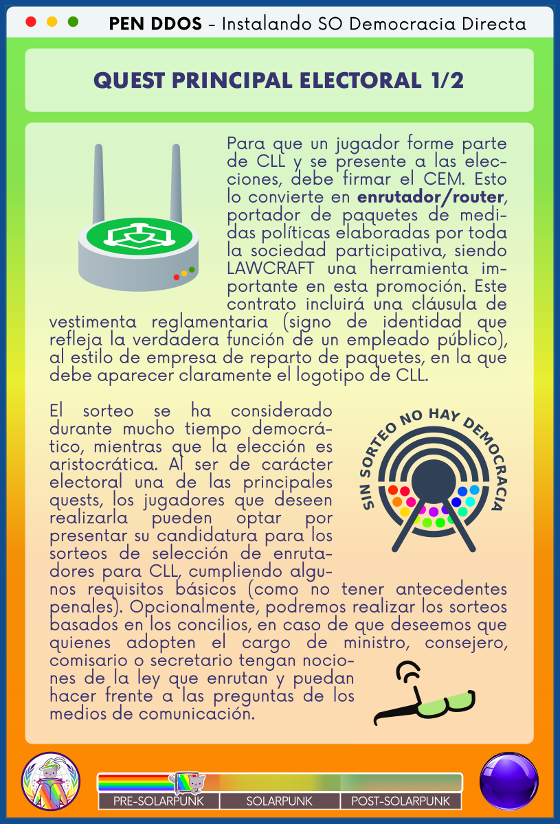 PEN DDOS - Instalando SO Democracia Directa

QUEST PRINCIPAL ELECTORAL 1/2

Para que un jugador forme parte de CLL y se presente a las elecciones, debe firmar el CEM. Esto lo convierte en enrutador/router, portador de paquetes de medidas políticas elaboradas por toda la sociedad participativa, siendo LAWCRAFT una herramienta importante en esta promoción. Este contrato incluirá una cláusula de vestimenta reglamentaria (signo de identidad que refleja la verdadera función de un empleado público), al estilo de empresa de reparto de paquetes, en la que debe aparecer claramente el logotipo de CLL.                 

El sorteo se ha considerado durante mucho tiempo democrático, mientras que la elección es aristocrática. Al ser de carácter electoral una de las principales quests, los jugadores que deseen realizarla pueden optar por presentar su candidatura para los sorteos de selección de enrutadores para CLL, cumpliendo algunos requisitos básicos (como no tener antecedentes penales). Opcionalmente, podremos realizar los sorteos basados en los concilios, en caso de que deseemos que quienes adopten el cargo de ministro, consejero, comisario o secretario tengan nociones de la ley que enrutan y puedan hacer frente a las preguntas de los medios de comunicación.