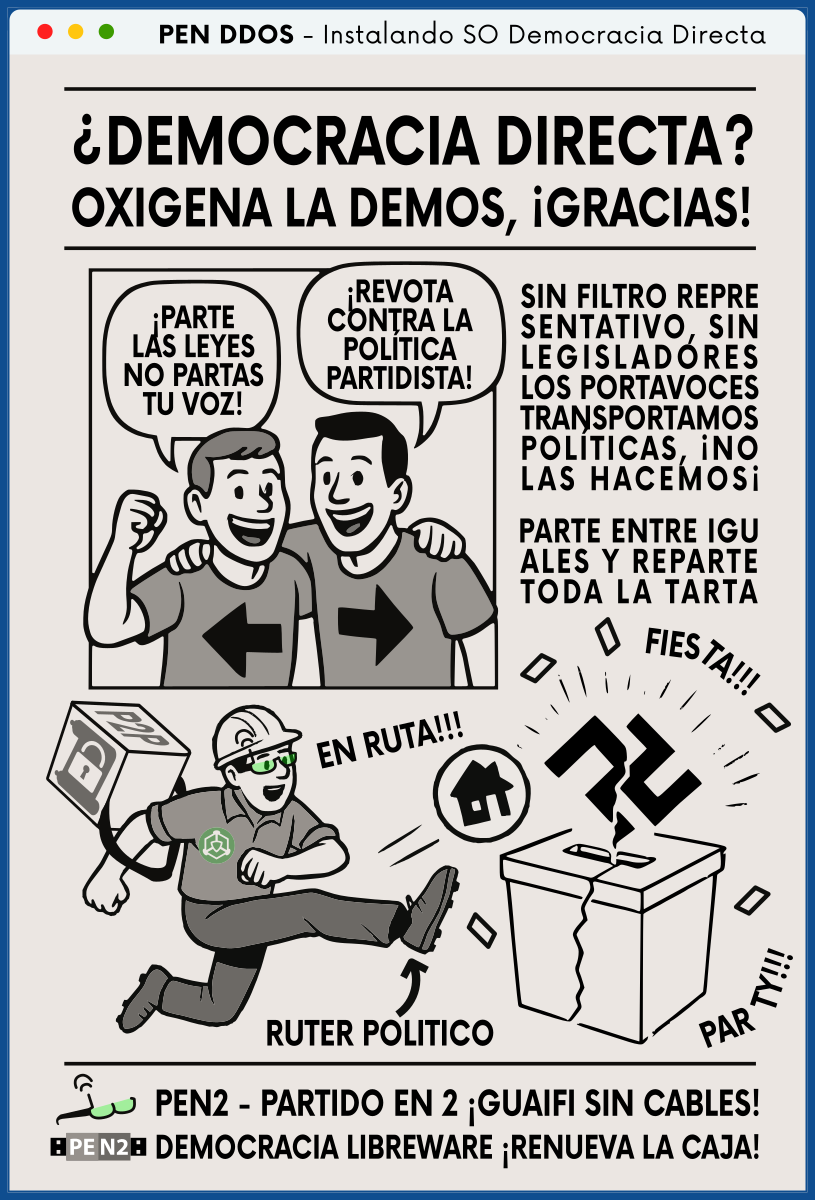 PEN DDOS - Instalando SO Democracia Directa

¿DEMOCRACIA DIRECTA?
OXIGENA LA DEMOS, ¡GRACIAS!

¡PARTE LAS LEYES NO PARTAS TU VOZ!
¡REVOTA CONTRA LA POLÍTICA PARTIDISTA!

SIN FILTRO REPRESENTATIVO, SIN LEGISLADORES
LOS PORTAVOCES TRANSPORTAMOS POLÍTICAS, ¡NO LAS HACEMOS¡

PARTE ENTRE IGUALES Y REPARTE TODA LA TARTA

EN RUTA!!!
RUTER POLITICO
PAR TY!!!
FIES TA!!!

PEN2 - PARTIDO EN 2 ¡GUAIFI SIN CABLES!
DEMOCRACIA LIBREWARE ¡RENUEVA LA CAJA!