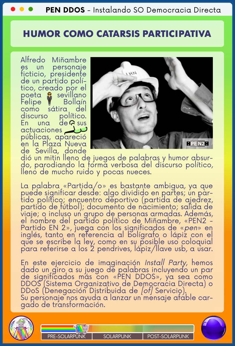 PEN DDOS - Instalando SO Democracia Directa

HUMOR COMO CATARSIS PARTICIPATIVA

Alfredo Miñambre es un personaje ficticio, presidente de un partido político, creado por el poeta sevillano Felipe Bollaín como sátira del discurso político. En una de sus actuaciones públicas, apareció en la Plaza Nueva de Sevilla, donde dió un mitin lleno de juegos de palabras y humor absurdo, parodiando la forma verbosa del discurso político, lleno de mucho ruido y pocas nueces.                      

La palabra «Partida/o» es bastante ambigua, ya que puede significar desde: algo dividido en partes; un partido político; encuentro deportivo (partida de ajedrez, partido de fútbol); documento de nacimiento; salida de viaje; o incluso un grupo de personas armadas. Además, el nombre del partido político de Miñambre, «PEN2 - Partido EN 2», juega con los significados de «pen» en inglés, tanto en referencia al bolígrafo o lápiz con el que se escribe la ley, como en su posible uso coloquial para referirse a los 2 pendrives, lápiz/llave usb, a usar.

En este ejercicio de imaginación Install Party, hemos dado un giro a su juego de palabras incluyendo un par de significados más con «PEN DDOS», ya sea como DDOS (Sistema Organizativo de Democracia Directa) o DDoS (Denegación Distribuida de [of] Servicio).         
Su personaje nos ayuda a lanzar un mensaje afable cargado de transformación.