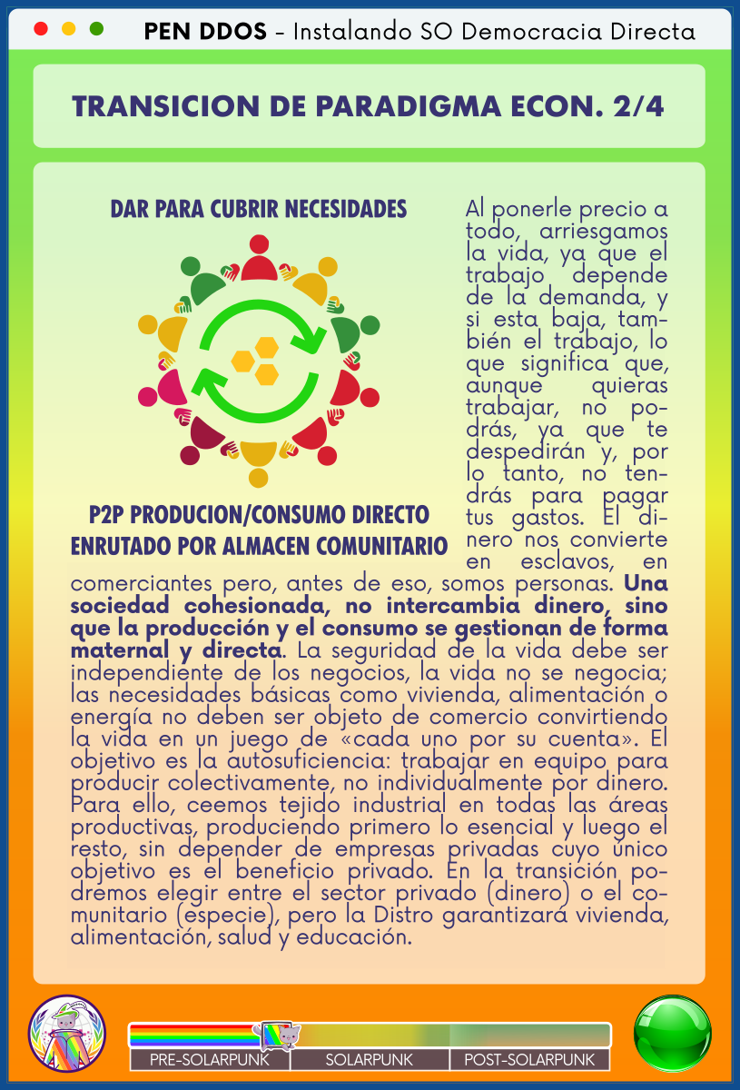 PEN DDOS - Instalando SO Democracia Directa

TRANSICION DE PARADIGMA ECON. 2/4

DAR PARA CUBRIR NECESIDADES - P2P PRODUCION/CONSUMO DIRECTO ENRUTADO POR ALMACEN COMUNITARIO

Al ponerle precio a todo, arriesgamos la vida, ya que el trabajo depende de la demanda, y si esta baja, también el trabajo, lo que significa que, aunque quieras trabajar, no podrás, ya que te despedirán y, por lo tanto, no tendrás para pagar tus gastos. El dinero nos convierte en esclavos, en comerciantes pero, antes de eso, somos personas. Una sociedad cohesionada, no intercambia dinero, sino que la producción y el consumo se gestionan de forma maternal y directa. La seguridad de la vida debe ser independiente de los negocios, la vida no se negocia; las necesidades básicas como vivienda, alimentación o energía no deben ser objeto de comercio convirtiendo la vida en un juego de «cada uno por su cuenta». El objetivo es la autosuficiencia: trabajar en equipo para producir colectivamente, no individualmente por dinero. Para ello, ceemos tejido industrial en todas las áreas productivas, produciendo primero lo esencial y luego el resto, sin depender de empresas privadas cuyo único objetivo es el beneficio privado. En la transición podremos elegir entre el sector privado (dinero) o el comunitario (especie), pero la Distro garantizará vivienda, alimentación, salud y educación.