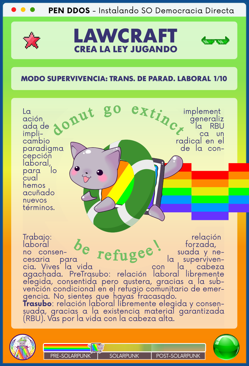 PEN DDOS - Instalando SO Democracia Directa

LAWCRAFT - CREA LA LEY JUGANDO

MODO SUPERVIVENCIA: TRANS. DE PARAD. LABORAL 1/10

¡NO TE EXTINGAS, SÉ REFUGIADO! (donut go extinct, be refugee!)

La implementación generalizada de la RBU implica un cambio radical en el paradigma de la concepción laboral, para lo cual hemos acuñado nuevos términos.

Trabajo: relación laboral forzada, no consensuada y necesaria para la supervivencia. Vives la vida con la cabeza agachada. PreTrasubo: relación laboral libremente elegida, consentida pero austera, gracias a la subvención condicional en el refugio comunitario de emergencia. No sientes que hayas fracasado.             
Trasubo: relación laboral libremente elegida y consensuada, gracias a la existencia material garantizada (RBU). Vas por la vida con la cabeza alta.