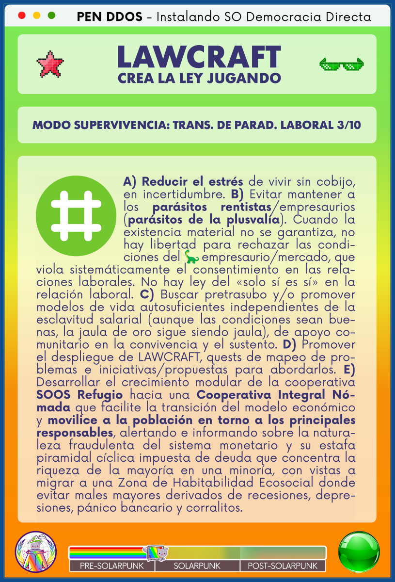 PEN DDOS - Instalando SO Democracia Directa

LAWCRAFT - CREA LA LEY JUGANDO

MODO SUPERVIVENCIA: TRANS. DE PARAD. LABORAL 3/10

A) Reducir el estrés de vivir sin cobijo, en incertidumbre. B) Evitar mantener a los parásitos rentistas/empresaurios (parásitos de la plusvalía). Cuando la existencia material no se garantiza, no hay libertad para rechazar las condiciones del empresaurio/mercado, que viola sistemáticamente el consentimiento en las relaciones laborales. No hay ley del «solo sí es sí» en la relación laboral. C) Buscar pretrasubo y/o promover modelos de vida autosuficientes independientes de la esclavitud salarial (aunque las condiciones sean buenas, la jaula de oro sigue siendo jaula), de apoyo comunitario en la convivencia y el sustento. D) Promover el despliegue de LAWCRAFT, quests de mapeo de problemas e iniciativas/propuestas para abordarlos. E) Desarrollar el crecimiento modular de la cooperativa SOOS Refugio hacia una Cooperativa Integral Nómada que facilite la transición del modelo económico y movilice a la población en torno a los principales responsables, alertando e informando sobre la naturaleza fraudulenta del sistema monetario y su estafa piramidal cíclica impuesta de deuda que concentra la riqueza de la mayoría en una minoría, con vistas a migrar a una Zona de Habitabilidad Ecosocial donde evitar males mayores derivados de recesiones, depresiones, pánico bancario y corralitos.