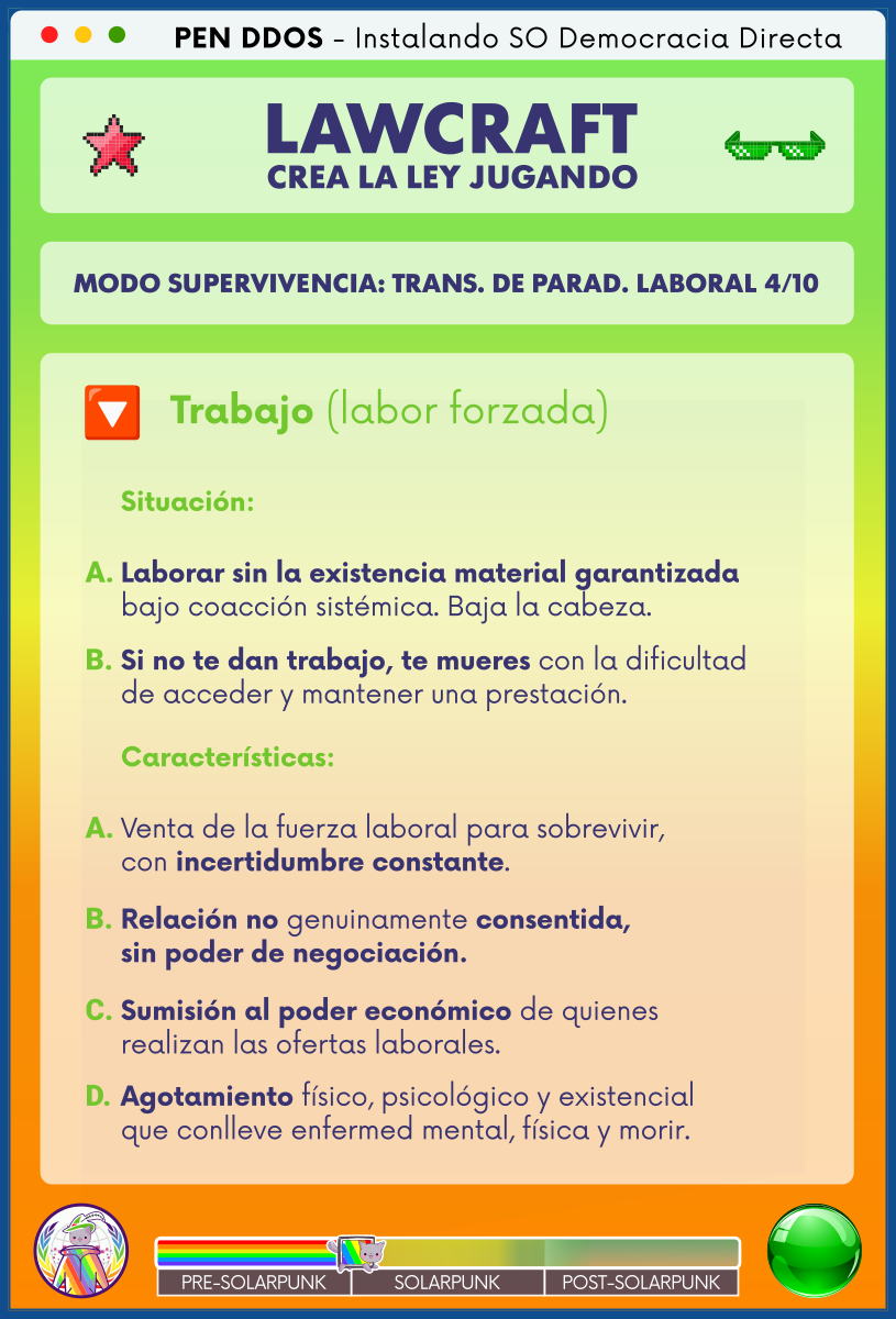 PEN DDOS - Instalando SO Democracia Directa

LAWCRAFT - CREA LA LEY JUGANDO

MODO SUPERVIVENCIA: TRANS. DE PARAD. LABORAL 4/10

Trabajo (labor forzada)

Situación:

A. Laborar sin la existencia material garantizada
bajo coacción sistémica. Baja la cabeza.

B. Si no te dan trabajo, te mueres con la dificultad
de acceder y mantener una prestación.

Características:

A. Venta de la fuerza laboral para sobrevivir,
con incertidumbre constante.

B. Relación no genuinamente consentida,
sin poder de negociación.

C. Sumisión al poder económico de quienes
realizan las ofertas laborales.

D. Agotamiento físico, psicológico y existencial
que conlleve enfermed mental, física y morir.