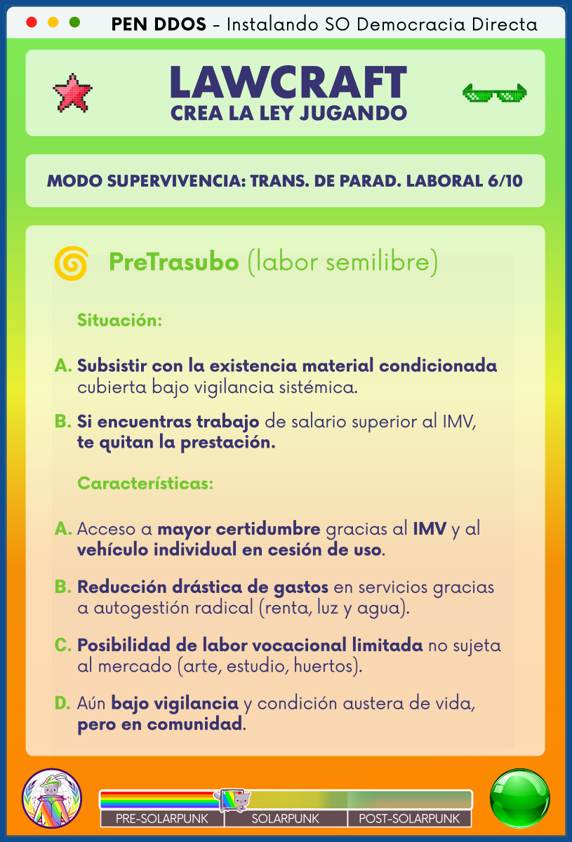 PEN DDOS - Instalando SO Democracia Directa

LAWCRAFT - CREA LA LEY JUGANDO

MODO SUPERVIVENCIA: TRANS. DE PARAD. LABORAL 6/10

PreTrasubo (labor semilibre)

Situación:

A. Subsistir con la existencia material condicionada
cubierta bajo vigilancia sistémica.

B. Si encuentras trabajo de salario superior al IMV,
te quitan la prestación.

Características:

A. Acceso a mayor certidumbre gracias al IMV y al
vehículo individual en cesión de uso.

B. Reducción drástica de gastos en servicios gracias
a autogestión radical (renta, luz y agua).

C. Posibilidad de labor vocacional limitada no sujeta
al mercado (arte, estudio, huertos).

D. Aún bajo vigilancia y condición austera de vida,
pero en comunidad.