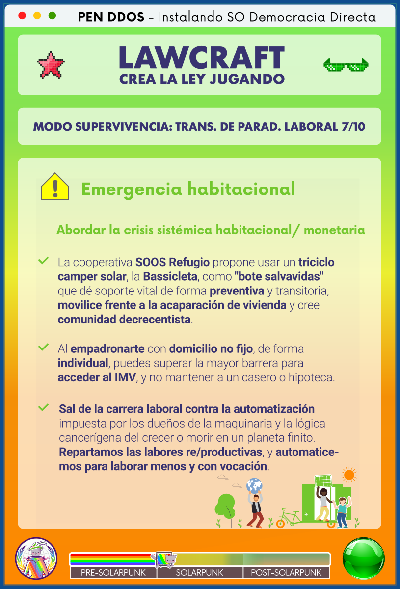 PEN DDOS - Instalando SO Democracia Directa

LAWCRAFT - CREA LA LEY JUGANDO

MODO SUPERVIVENCIA: TRANS. DE PARAD. LABORAL 7/10

Emergencia habitacional

Abordar la crisis sistémica habitacional/ monetaria

La cooperativa SOOS Refugio propone usar un triciclo camper solar, la Bassicleta, como "bote salvavidas" que dé soporte vital de forma preventiva y transitoria, movilice frente a la acaparación de vivienda y cree comunidad decrecentista.

Al empadronarte con domicilio no fijo, de forma individual, puedes superar la mayor barrera para acceder al IMV, y no mantener a un casero o hipoteca.

Sal de la carrera laboral contra la automatización impuesta por los dueños de la maquinaria y la lógica cancerígena del crecer o morir en un planeta finito.
Repartamos las labores re/productivas, y automaticemos para laborar menos y con vocación.
