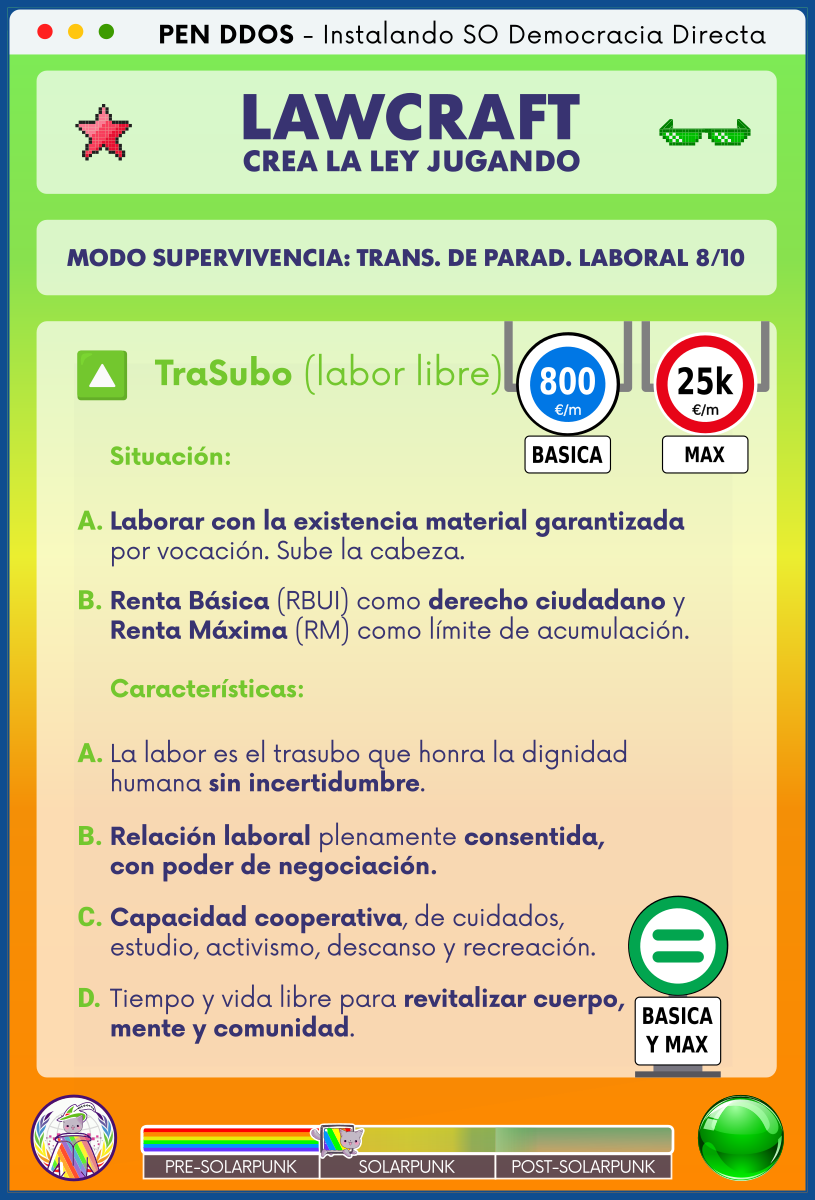 PEN DDOS - Instalando SO Democracia Directa

LAWCRAFT - CREA LA LEY JUGANDO

MODO SUPERVIVENCIA: TRANS. DE PARAD. LABORAL 8/10

TraSubo (labor libre)

Situación:

A. Laborar con la existencia material garantizada
por vocación. Sube la cabeza.

B. Renta Básica (RBUI) como derecho ciudadano y
Renta Máxima (RM) como límite de acumulación.

Características:

A. La labor es el trasubo que honra la dignidad
humana sin incertidumbre.

B. Relación laboral plenamente consentida,
con poder de negociación.

C. Capacidad cooperativa, de cuidados,
estudio, activismo, descanso y recreación.

D. Tiempo y vida libre para revitalizar cuerpo,
mente y comunidad.