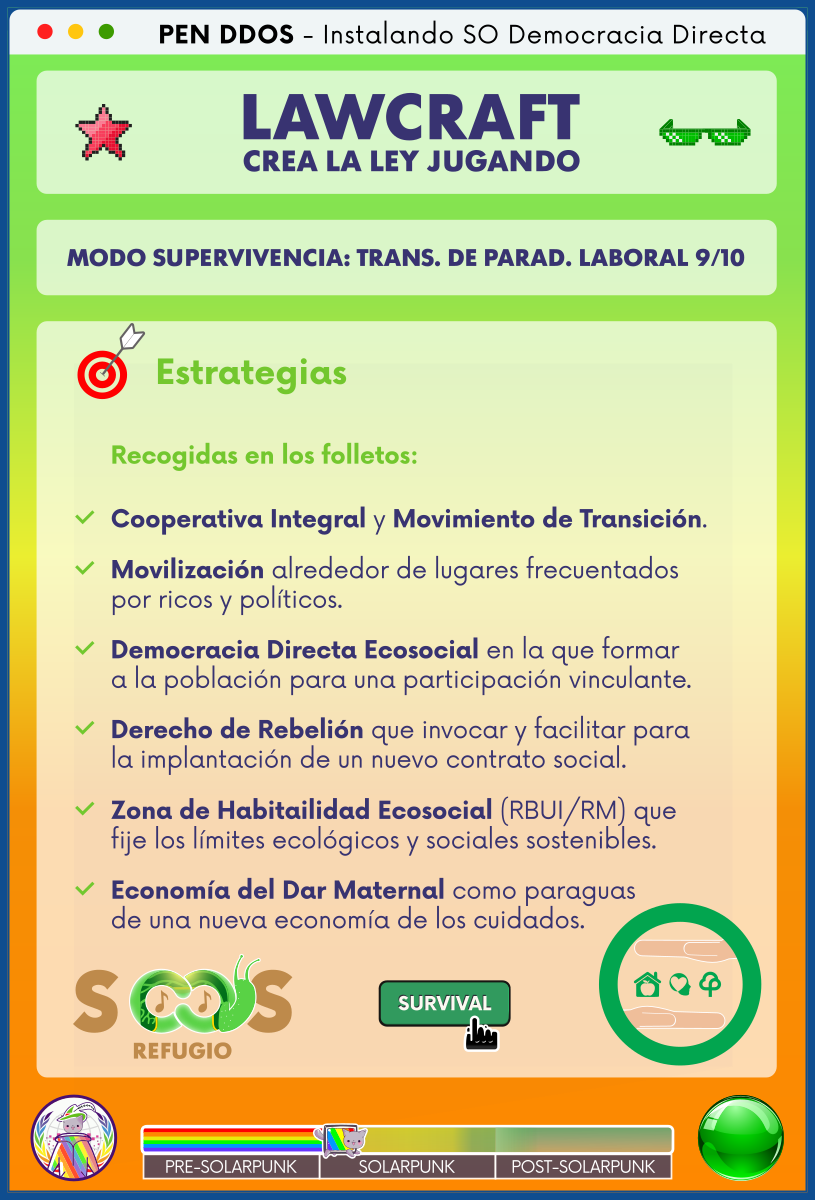 PEN DDOS - Instalando SO Democracia Directa

LAWCRAFT - CREA LA LEY JUGANDO

MODO SUPERVIVENCIA: TRANS. DE PARAD. LABORAL 9/10

Estrategias

Recogidas en los folletos:

Cooperativa Integral y Movimiento de Transición.

Movilización alrededor de lugares frecuentados por ricos y políticos.

Democracia Directa Ecosocial en la que formar a la población para una participación vinculante.

Derecho de Rebelión que invocar y facilitar para la implantación de un nuevo contrato social.

Zona de Habitailidad Ecosocial (RBUI/RM) que fije los límites ecológicos y sociales sostenibles.

Economía del Dar Maternal como paraguas de una nueva economía de los cuidados.