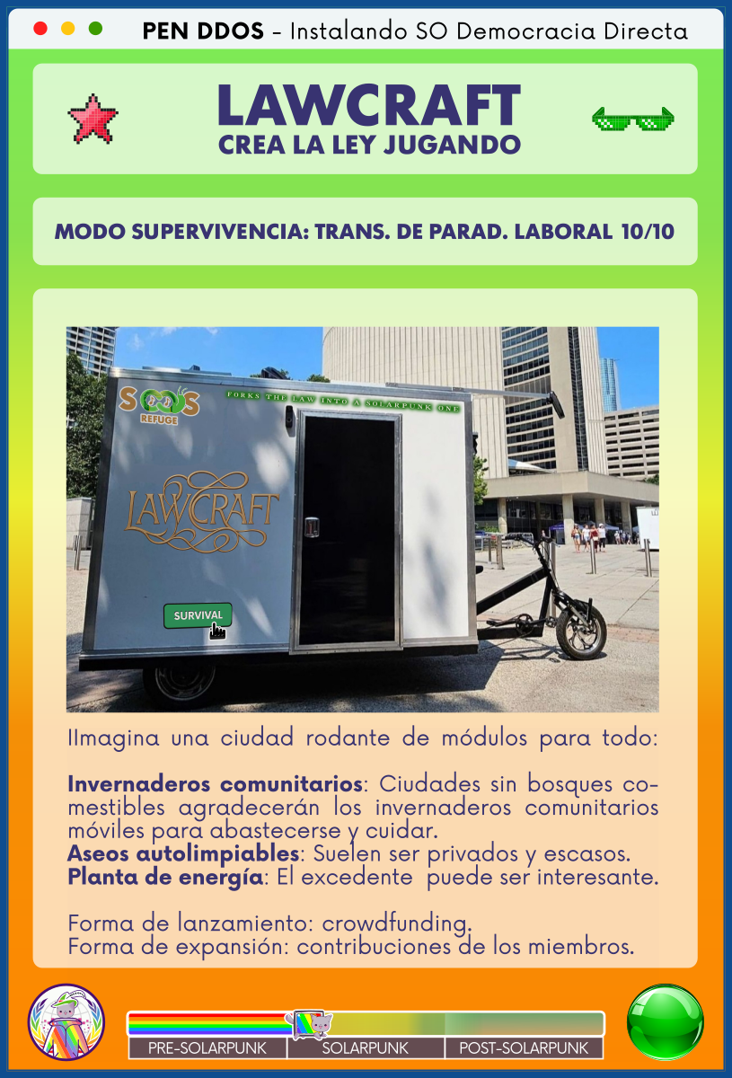 PEN DDOS - Instalando SO Democracia Directa

LAWCRAFT - CREA LA LEY JUGANDO

MODO SUPERVIVENCIA: TRANS. DE PARAD. LABORAL 10/10

IImagina una ciudad rodante de módulos para todo:

Invernaderos comunitarios: Ciudades sin bosques comestibles agradecerán los invernaderos comunitarios móviles para abastecerse y cuidar.
Aseos autolimpiables: Suelen ser privados y escasos.    
Planta de energía: El excedente  puede ser interesante.

Forma de lanzamiento: crowdfunding.                         
Forma de expansión: contribuciones de los miembros.